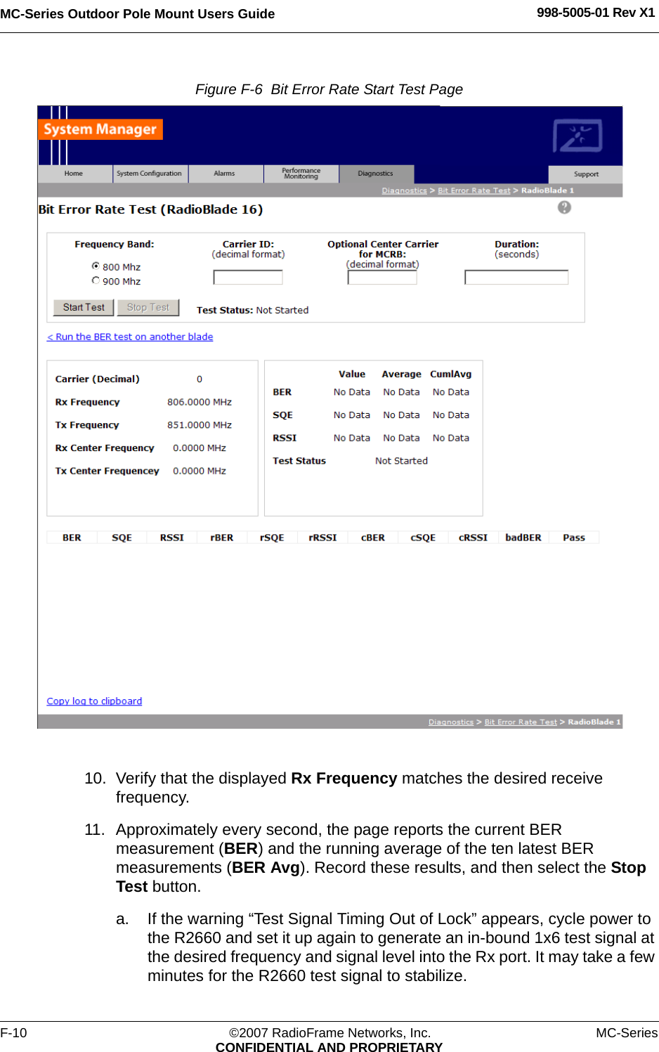 MC-Series Outdoor Pole Mount Users Guide 998-5005-01 Rev X1F-10 ©2007 RadioFrame Networks, Inc. MC-SeriesCONFIDENTIAL AND PROPRIETARYFigure F-6  Bit Error Rate Start Test Page 10. Verify that the displayed Rx Frequency matches the desired receive frequency. 11. Approximately every second, the page reports the current BER measurement (BER) and the running average of the ten latest BER measurements (BER Avg). Record these results, and then select the Stop Test button.a. If the warning “Test Signal Timing Out of Lock” appears, cycle power to the R2660 and set it up again to generate an in-bound 1x6 test signal at the desired frequency and signal level into the Rx port. It may take a few minutes for the R2660 test signal to stabilize. 