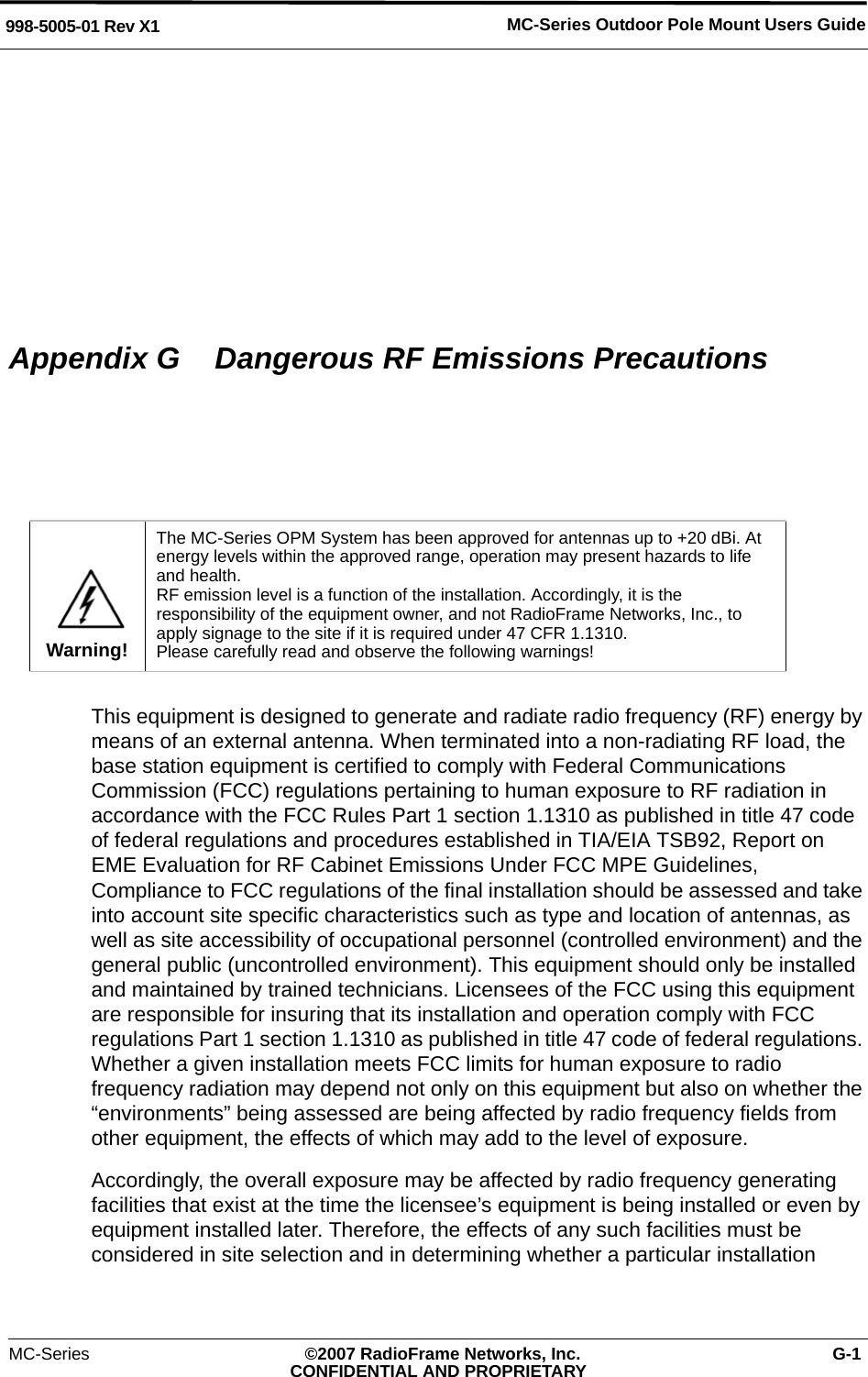 MC-Series Outdoor Pole Mount Users Guide998-5005-01 Rev X1MC-Series ©2007 RadioFrame Networks, Inc. G-1CONFIDENTIAL AND PROPRIETARYAppendix G  Dangerous RF Emissions PrecautionsThis equipment is designed to generate and radiate radio frequency (RF) energy by means of an external antenna. When terminated into a non-radiating RF load, the base station equipment is certified to comply with Federal Communications Commission (FCC) regulations pertaining to human exposure to RF radiation in accordance with the FCC Rules Part 1 section 1.1310 as published in title 47 code of federal regulations and procedures established in TIA/EIA TSB92, Report on EME Evaluation for RF Cabinet Emissions Under FCC MPE Guidelines, Compliance to FCC regulations of the final installation should be assessed and take into account site specific characteristics such as type and location of antennas, as well as site accessibility of occupational personnel (controlled environment) and the general public (uncontrolled environment). This equipment should only be installed and maintained by trained technicians. Licensees of the FCC using this equipment are responsible for insuring that its installation and operation comply with FCC regulations Part 1 section 1.1310 as published in title 47 code of federal regulations. Whether a given installation meets FCC limits for human exposure to radio frequency radiation may depend not only on this equipment but also on whether the “environments” being assessed are being affected by radio frequency fields from other equipment, the effects of which may add to the level of exposure.Accordingly, the overall exposure may be affected by radio frequency generating facilities that exist at the time the licensee’s equipment is being installed or even by equipment installed later. Therefore, the effects of any such facilities must be considered in site selection and in determining whether a particular installation Warning!The MC-Series OPM System has been approved for antennas up to +20 dBi. At energy levels within the approved range, operation may present hazards to life and health.RF emission level is a function of the installation. Accordingly, it is the responsibility of the equipment owner, and not RadioFrame Networks, Inc., to apply signage to the site if it is required under 47 CFR 1.1310. Please carefully read and observe the following warnings!