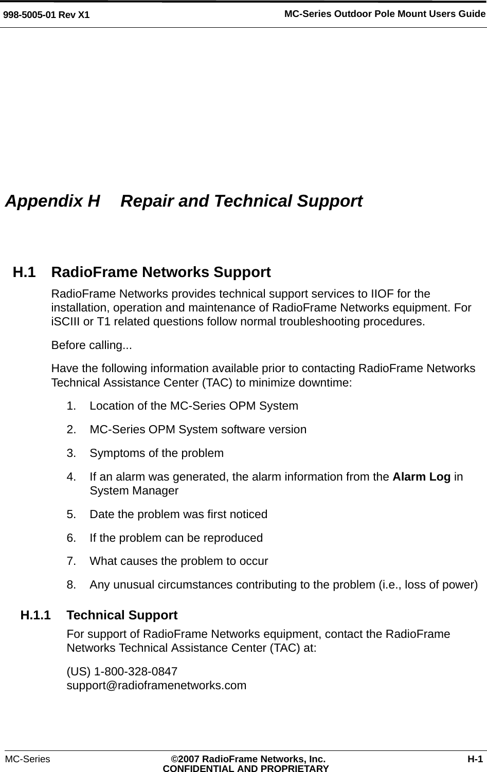 MC-Series Outdoor Pole Mount Users Guide998-5005-01 Rev X1MC-Series ©2007 RadioFrame Networks, Inc. H-1CONFIDENTIAL AND PROPRIETARYAppendix H  Repair and Technical SupportH.1 RadioFrame Networks SupportRadioFrame Networks provides technical support services to IIOF for the installation, operation and maintenance of RadioFrame Networks equipment. For iSCIII or T1 related questions follow normal troubleshooting procedures.Before calling...Have the following information available prior to contacting RadioFrame Networks Technical Assistance Center (TAC) to minimize downtime:1. Location of the MC-Series OPM System2. MC-Series OPM System software version3. Symptoms of the problem4. If an alarm was generated, the alarm information from the Alarm Log in System Manager5. Date the problem was first noticed6. If the problem can be reproduced7. What causes the problem to occur8. Any unusual circumstances contributing to the problem (i.e., loss of power)H.1.1 Technical SupportFor support of RadioFrame Networks equipment, contact the RadioFrame Networks Technical Assistance Center (TAC) at:(US) 1-800-328-0847support@radioframenetworks.com 