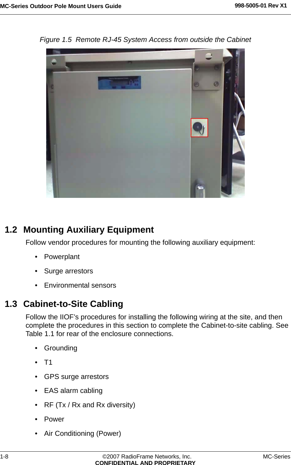 MC-Series Outdoor Pole Mount Users Guide 998-5005-01 Rev X11-8 ©2007 RadioFrame Networks, Inc. MC-SeriesCONFIDENTIAL AND PROPRIETARYFigure 1.5  Remote RJ-45 System Access from outside the Cabinet 1.2 Mounting Auxiliary EquipmentFollow vendor procedures for mounting the following auxiliary equipment: • Powerplant• Surge arrestors• Environmental sensors1.3 Cabinet-to-Site CablingFollow the IIOF’s procedures for installing the following wiring at the site, and then complete the procedures in this section to complete the Cabinet-to-site cabling. See Table 1.1 for rear of the enclosure connections.• Grounding•T1• GPS surge arrestors• EAS alarm cabling• RF (Tx / Rx and Rx diversity)• Power• Air Conditioning (Power)