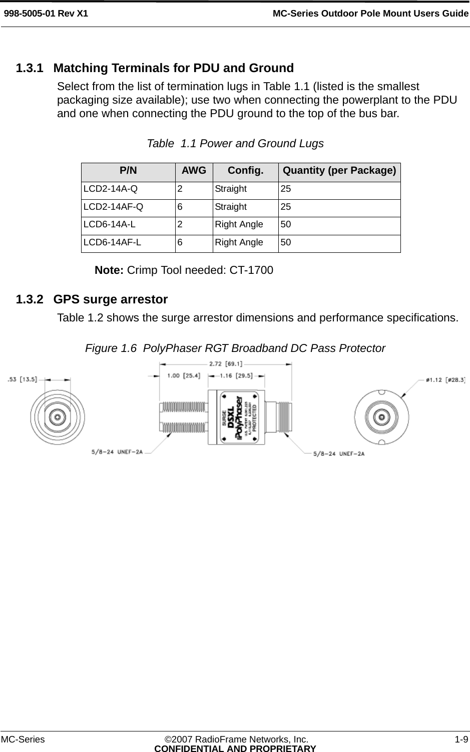 MC-Series Outdoor Pole Mount Users Guide998-5005-01 Rev X1MC-Series ©2007 RadioFrame Networks, Inc. 1-9CONFIDENTIAL AND PROPRIETARY1.3.1 Matching Terminals for PDU and GroundSelect from the list of termination lugs in Table 1.1 (listed is the smallest packaging size available); use two when connecting the powerplant to the PDU and one when connecting the PDU ground to the top of the bus bar. Table  1.1 Power and Ground Lugs Note: Crimp Tool needed: CT-17001.3.2 GPS surge arrestorTable 1.2 shows the surge arrestor dimensions and performance specifications.Figure 1.6  PolyPhaser RGT Broadband DC Pass Protector P/N AWG Config. Quantity (per Package)LCD2-14A-Q 2  Straight 25LCD2-14AF-Q 6  Straight 25LCD6-14A-L 2  Right Angle 50LCD6-14AF-L 6  Right Angle 50