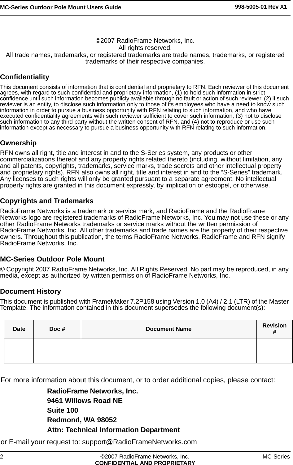 2 ©2007 RadioFrame Networks, Inc. MC-SeriesCONFIDENTIAL AND PROPRIETARYMC-Series Outdoor Pole Mount Users Guide 998-5005-01 Rev X1©2007 RadioFrame Networks, Inc.All rights reserved.All trade names, trademarks, or registered trademarks are trade names, trademarks, or registered trademarks of their respective companies.ConfidentialityThis document consists of information that is confidential and proprietary to RFN. Each reviewer of this document agrees, with regard to such confidential and proprietary information, (1) to hold such information in strict confidence until such information becomes publicly available through no fault or action of such reviewer, (2) if such reviewer is an entity, to disclose such information only to those of its employees who have a need to know such information in order to pursue a business opportunity with RFN relating to such information, and who have executed confidentiality agreements with such reviewer sufficient to cover such information, (3) not to disclose such information to any third party without the written consent of RFN, and (4) not to reproduce or use such information except as necessary to pursue a business opportunity with RFN relating to such information.OwnershipRFN owns all right, title and interest in and to the S-Series system, any products or other commercializations thereof and any property rights related thereto (including, without limitation, any and all patents, copyrights, trademarks, service marks, trade secrets and other intellectual property and proprietary rights). RFN also owns all right, title and interest in and to the “S-Series” trademark. Any licenses to such rights will only be granted pursuant to a separate agreement. No intellectual property rights are granted in this document expressly, by implication or estoppel, or otherwise.Copyrights and TrademarksRadioFrame Networks is a trademark or service mark, and RadioFrame and the RadioFrame Networks logo are registered trademarks of RadioFrame Networks, Inc. You may not use these or any other RadioFrame Networks trademarks or service marks without the written permission of RadioFrame Networks, Inc. All other trademarks and trade names are the property of their respective owners. Throughout this publication, the terms RadioFrame Networks, RadioFrame and RFN signify RadioFrame Networks, Inc.MC-Series Outdoor Pole Mount© Copyright 2007 RadioFrame Networks, Inc. All Rights Reserved. No part may be reproduced, in any media, except as authorized by written permission of RadioFrame Networks, Inc.Document HistoryThis document is published with FrameMaker 7.2P158 using Version 1.0 (A4) / 2.1 (LTR) of the Master Template. The information contained in this document supersedes the following document(s): Date Doc # Document Name Revision #For more information about this document, or to order additional copies, please contact:RadioFrame Networks, Inc.9461 Willows Road NESuite 100Redmond, WA 98052Attn: Technical Information Departmentor E-mail your request to: support@RadioFrameNetworks.com