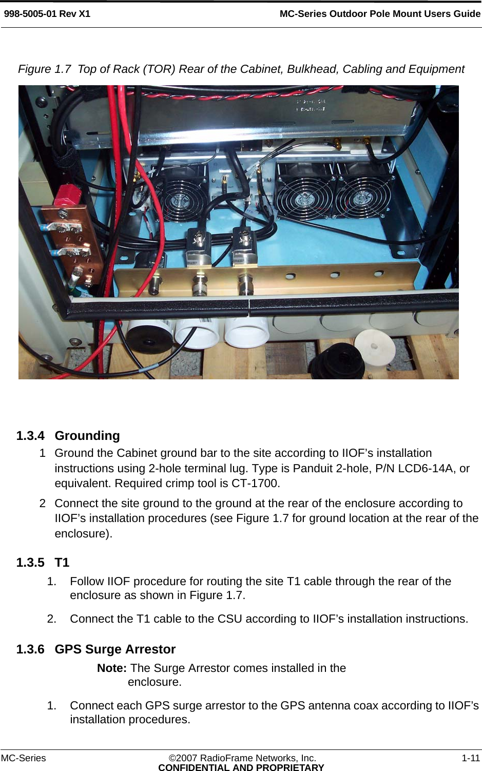 MC-Series Outdoor Pole Mount Users Guide998-5005-01 Rev X1MC-Series ©2007 RadioFrame Networks, Inc. 1-11CONFIDENTIAL AND PROPRIETARYFigure 1.7  Top of Rack (TOR) Rear of the Cabinet, Bulkhead, Cabling and Equipment 1.3.4 Grounding1 Ground the Cabinet ground bar to the site according to IIOF’s installation instructions using 2-hole terminal lug. Type is Panduit 2-hole, P/N LCD6-14A, or equivalent. Required crimp tool is CT-1700.2 Connect the site ground to the ground at the rear of the enclosure according to IIOF’s installation procedures (see Figure 1.7 for ground location at the rear of the enclosure).1.3.5 T11. Follow IIOF procedure for routing the site T1 cable through the rear of the enclosure as shown in Figure 1.7.2. Connect the T1 cable to the CSU according to IIOF’s installation instructions.1.3.6 GPS Surge ArrestorNote: The Surge Arrestor comes installed in the enclosure.1. Connect each GPS surge arrestor to the GPS antenna coax according to IIOF’s installation procedures.