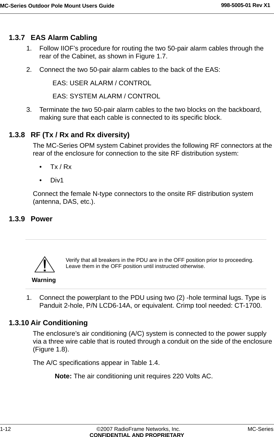 MC-Series Outdoor Pole Mount Users Guide 998-5005-01 Rev X11-12 ©2007 RadioFrame Networks, Inc. MC-SeriesCONFIDENTIAL AND PROPRIETARY1.3.7 EAS Alarm Cabling1. Follow IIOF’s procedure for routing the two 50-pair alarm cables through the rear of the Cabinet, as shown in Figure 1.7.2. Connect the two 50-pair alarm cables to the back of the EAS:EAS: USER ALARM / CONTROLEAS: SYSTEM ALARM / CONTROL3. Terminate the two 50-pair alarm cables to the two blocks on the backboard, making sure that each cable is connected to its specific block.1.3.8 RF (Tx / Rx and Rx diversity)The MC-Series OPM system Cabinet provides the following RF connectors at the rear of the enclosure for connection to the site RF distribution system:•Tx / Rx•Div1Connect the female N-type connectors to the onsite RF distribution system (antenna, DAS, etc.).1.3.9 Power1. Connect the powerplant to the PDU using two (2) -hole terminal lugs. Type is Panduit 2-hole, P/N LCD6-14A, or equivalent. Crimp tool needed: CT-1700.1.3.10 Air ConditioningThe enclosure’s air conditioning (A/C) system is connected to the power supply via a three wire cable that is routed through a conduit on the side of the enclosure (Figure 1.8).The A/C specifications appear in Table 1.4.Note: The air conditioning unit requires 220 Volts AC.WarningVerify that all breakers in the PDU are in the OFF position prior to proceeding. Leave them in the OFF position until instructed otherwise.