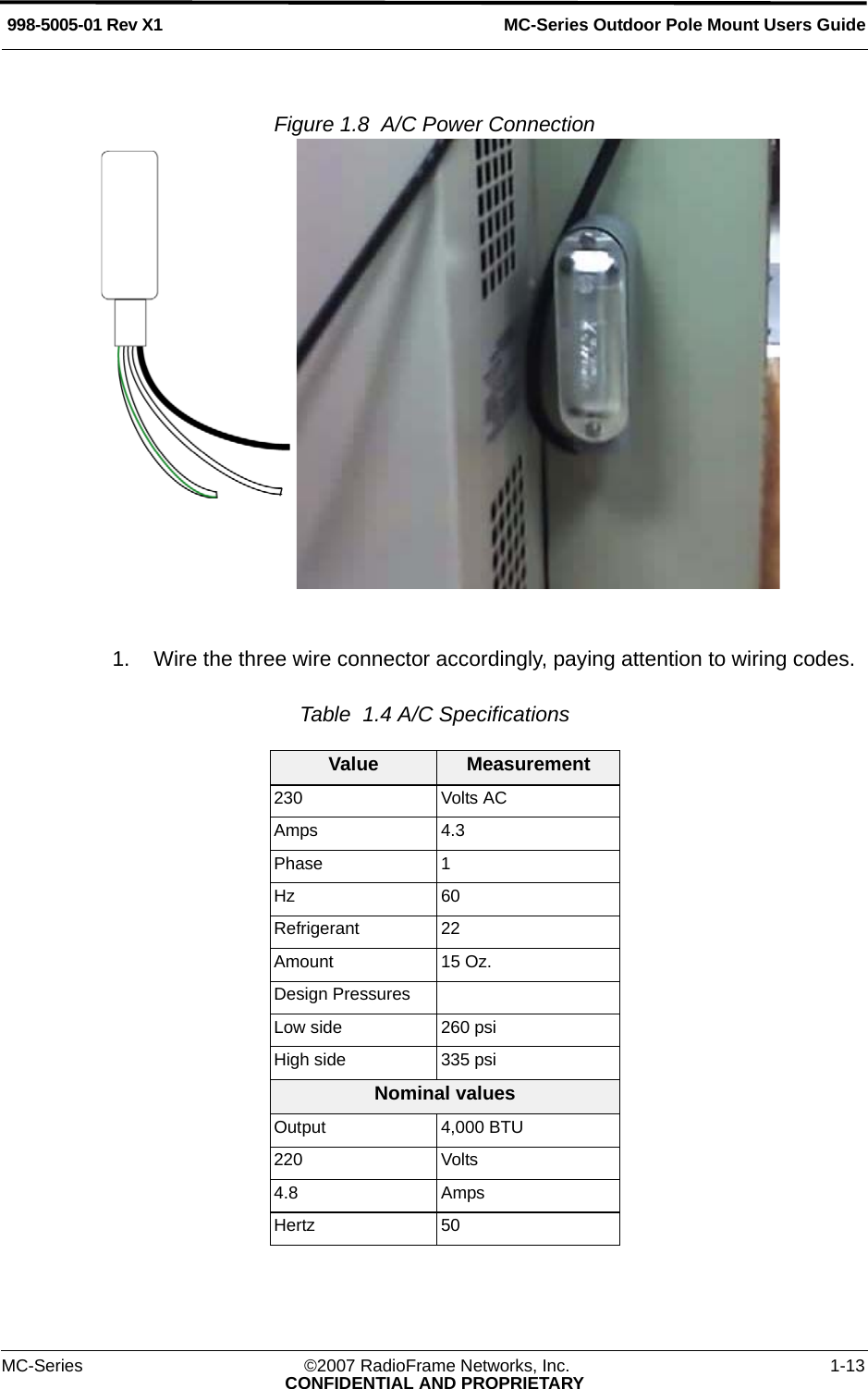 MC-Series Outdoor Pole Mount Users Guide998-5005-01 Rev X1MC-Series ©2007 RadioFrame Networks, Inc. 1-13CONFIDENTIAL AND PROPRIETARYFigure 1.8  A/C Power Connection 1. Wire the three wire connector accordingly, paying attention to wiring codes.Table  1.4 A/C SpecificationsValue Measurement230 Volts ACAmps 4.3Phase 1Hz 60Refrigerant 22 Amount 15 Oz.Design PressuresLow side 260 psiHigh side 335 psiNominal valuesOutput 4,000 BTU220 Volts4.8 AmpsHertz 50