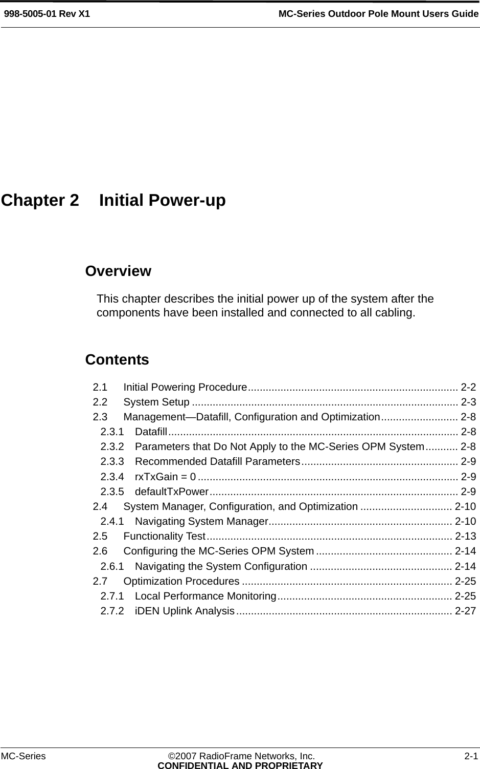 MC-Series ©2007 RadioFrame Networks, Inc. 2-1CONFIDENTIAL AND PROPRIETARYMC-Series Outdoor Pole Mount Users Guide998-5005-01 Rev X1OverviewThis chapter describes the initial power up of the system after the components have been installed and connected to all cabling.Contents2.1 Initial Powering Procedure....................................................................... 2-2 2.2 System Setup .......................................................................................... 2-3 2.3 Management—Datafill, Configuration and Optimization.......................... 2-8 2.3.1 Datafill.................................................................................................. 2-8 2.3.2 Parameters that Do Not Apply to the MC-Series OPM System........... 2-8 2.3.3 Recommended Datafill Parameters..................................................... 2-9 2.3.4 rxTxGain = 0 ........................................................................................ 2-9 2.3.5 defaultTxPower.................................................................................... 2-9 2.4 System Manager, Configuration, and Optimization ............................... 2-10 2.4.1 Navigating System Manager.............................................................. 2-10 2.5 Functionality Test................................................................................... 2-13 2.6 Configuring the MC-Series OPM System .............................................. 2-14 2.6.1 Navigating the System Configuration ................................................ 2-14 2.7 Optimization Procedures ....................................................................... 2-25 2.7.1 Local Performance Monitoring........................................................... 2-25 2.7.2 iDEN Uplink Analysis ......................................................................... 2-27 Chapter 2 Initial Power-up