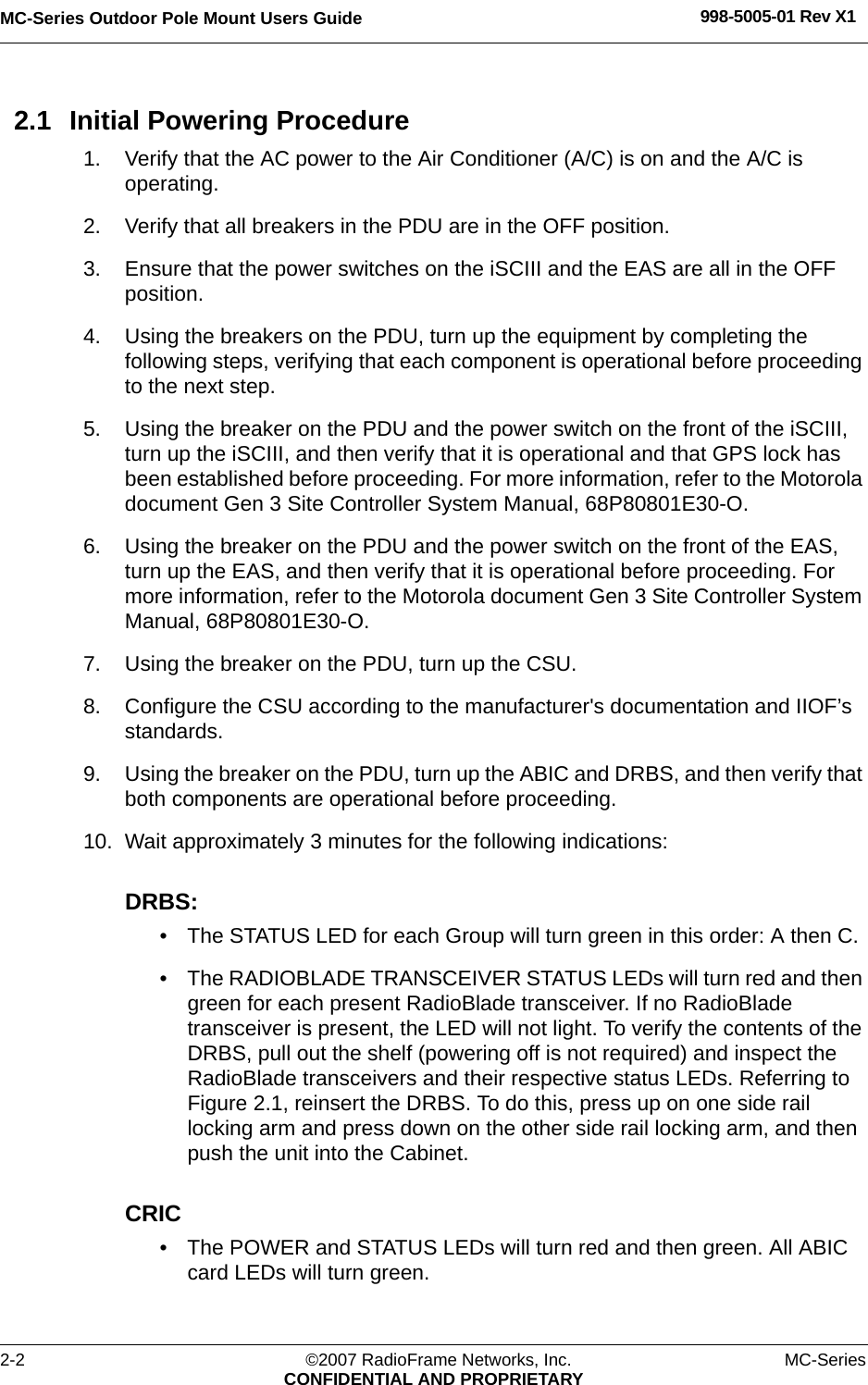 MC-Series Outdoor Pole Mount Users Guide 998-5005-01 Rev X12-2 ©2007 RadioFrame Networks, Inc. MC-SeriesCONFIDENTIAL AND PROPRIETARY2.1 Initial Powering Procedure1. Verify that the AC power to the Air Conditioner (A/C) is on and the A/C is operating.2. Verify that all breakers in the PDU are in the OFF position.3. Ensure that the power switches on the iSCIII and the EAS are all in the OFF position.4. Using the breakers on the PDU, turn up the equipment by completing the following steps, verifying that each component is operational before proceeding to the next step.5. Using the breaker on the PDU and the power switch on the front of the iSCIII, turn up the iSCIII, and then verify that it is operational and that GPS lock has been established before proceeding. For more information, refer to the Motorola document Gen 3 Site Controller System Manual, 68P80801E30-O.6. Using the breaker on the PDU and the power switch on the front of the EAS, turn up the EAS, and then verify that it is operational before proceeding. For more information, refer to the Motorola document Gen 3 Site Controller System Manual, 68P80801E30-O.7. Using the breaker on the PDU, turn up the CSU.8. Configure the CSU according to the manufacturer&apos;s documentation and IIOF’s standards. 9. Using the breaker on the PDU, turn up the ABIC and DRBS, and then verify that both components are operational before proceeding.10. Wait approximately 3 minutes for the following indications:DRBS: • The STATUS LED for each Group will turn green in this order: A then C. • The RADIOBLADE TRANSCEIVER STATUS LEDs will turn red and then green for each present RadioBlade transceiver. If no RadioBlade transceiver is present, the LED will not light. To verify the contents of the DRBS, pull out the shelf (powering off is not required) and inspect the RadioBlade transceivers and their respective status LEDs. Referring to Figure 2.1, reinsert the DRBS. To do this, press up on one side rail locking arm and press down on the other side rail locking arm, and then push the unit into the Cabinet.CRIC• The POWER and STATUS LEDs will turn red and then green. All ABIC card LEDs will turn green.