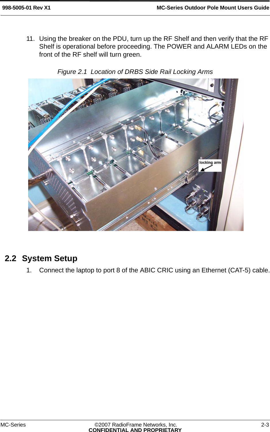 MC-Series Outdoor Pole Mount Users Guide998-5005-01 Rev X1MC-Series ©2007 RadioFrame Networks, Inc. 2-3CONFIDENTIAL AND PROPRIETARY11. Using the breaker on the PDU, turn up the RF Shelf and then verify that the RF Shelf is operational before proceeding. The POWER and ALARM LEDs on the front of the RF shelf will turn green.Figure 2.1  Location of DRBS Side Rail Locking Arms 2.2 System Setup1. Connect the laptop to port 8 of the ABIC CRIC using an Ethernet (CAT-5) cable.