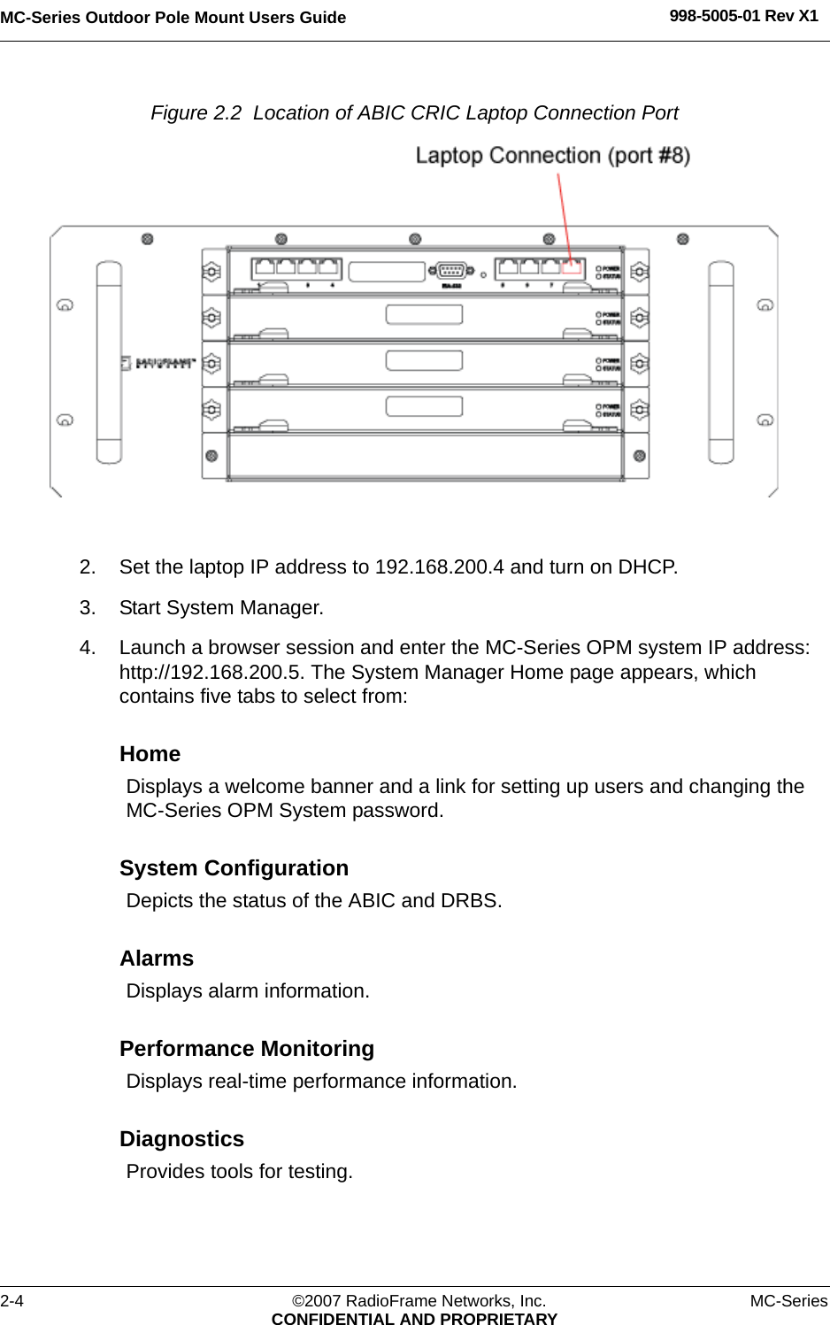 MC-Series Outdoor Pole Mount Users Guide 998-5005-01 Rev X12-4 ©2007 RadioFrame Networks, Inc. MC-SeriesCONFIDENTIAL AND PROPRIETARYFigure 2.2  Location of ABIC CRIC Laptop Connection Port 2. Set the laptop IP address to 192.168.200.4 and turn on DHCP.3. Start System Manager.4. Launch a browser session and enter the MC-Series OPM system IP address: http://192.168.200.5. The System Manager Home page appears, which contains five tabs to select from:HomeDisplays a welcome banner and a link for setting up users and changing the MC-Series OPM System password.System ConfigurationDepicts the status of the ABIC and DRBS.AlarmsDisplays alarm information.Performance MonitoringDisplays real-time performance information.DiagnosticsProvides tools for testing.