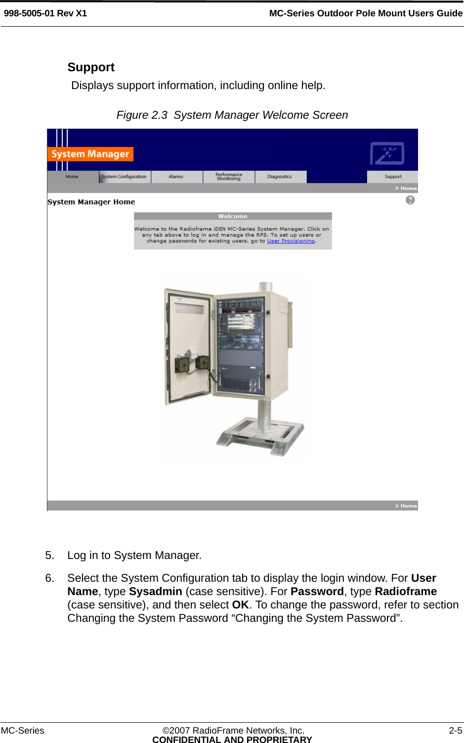 MC-Series Outdoor Pole Mount Users Guide998-5005-01 Rev X1MC-Series ©2007 RadioFrame Networks, Inc. 2-5CONFIDENTIAL AND PROPRIETARYSupportDisplays support information, including online help.Figure 2.3  System Manager Welcome Screen 5. Log in to System Manager.6. Select the System Configuration tab to display the login window. For User Name, type Sysadmin (case sensitive). For Password, type Radioframe (case sensitive), and then select OK. To change the password, refer to section Changing the System Password “Changing the System Password”. 