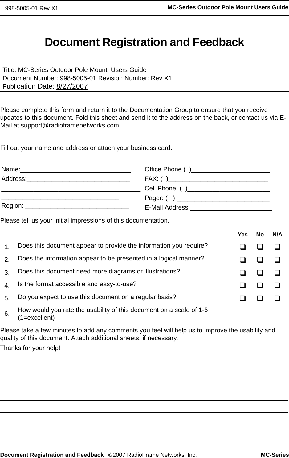 Document Registration and Feedback ©2007 RadioFrame Networks, Inc. MC-SeriesMC-Series Outdoor Pole Mount Users Guide998-5005-01 Rev X1Document Registration and FeedbackTitle: MC-Series Outdoor Pole Mount  Users Guide Document Number: 998-5005-01 Revision Number: Rev X1Publication Date: 8/27/2007Please complete this form and return it to the Documentation Group to ensure that you receive updates to this document. Fold this sheet and send it to the address on the back, or contact us via E-Mail at support@radioframenetworks.com.Fill out your name and address or attach your business card.Please tell us your initial impressions of this documentation. Please take a few minutes to add any comments you feel will help us to improve the usability and quality of this document. Attach additional sheets, if necessary.Thanks for your help! Name:_______________________________Address:_____________________________________________________________________________________________________Region: _____________________________Office Phone (  )______________________FAX: (  )____________________________Cell Phone: (  )_______________________Pager: (   ) __________________________E-Mail Address _______________________Yes No N/A1. Does this document appear to provide the information you require? 2. Does the information appear to be presented in a logical manner? 3. Does this document need more diagrams or illustrations? 4. Is the format accessible and easy-to-use? 5. Do you expect to use this document on a regular basis? 6. How would you rate the usability of this document on a scale of 1-5 (1=excellent)
