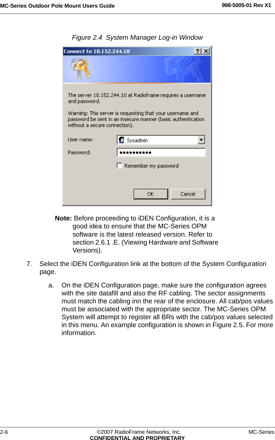 MC-Series Outdoor Pole Mount Users Guide 998-5005-01 Rev X12-6 ©2007 RadioFrame Networks, Inc. MC-SeriesCONFIDENTIAL AND PROPRIETARYFigure 2.4  System Manager Log-in Window Note: Before proceeding to iDEN Configuration, it is a good idea to ensure that the MC-Series OPM software is the latest released version. Refer to section 2.6.1 .E. (Viewing Hardware and Software Versions).7. Select the iDEN Configuration link at the bottom of the System Configuration page.a. On the iDEN Configuration page, make sure the configuration agrees with the site datafill and also the RF cabling. The sector assignments must match the cabling inn the rear of the enclosure. All cab/pos values must be associated with the appropriate sector. The MC-Series OPM System will attempt to register all BRs with the cab/pos values selected in this menu. An example configuration is shown in Figure 2.5. For more information.