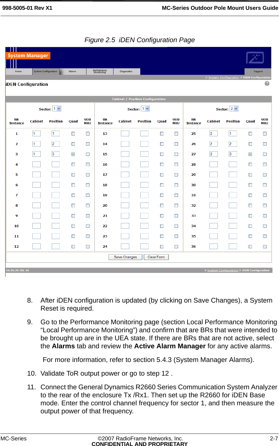 MC-Series Outdoor Pole Mount Users Guide998-5005-01 Rev X1MC-Series ©2007 RadioFrame Networks, Inc. 2-7CONFIDENTIAL AND PROPRIETARYFigure 2.5  iDEN Configuration Page 8. After iDEN configuration is updated (by clicking on Save Changes), a System Reset is required.9. Go to the Performance Monitoring page (section Local Performance Monitoring “Local Performance Monitoring”) and confirm that are BRs that were intended to be brought up are in the UEA state. If there are BRs that are not active, select the Alarms tab and review the Active Alarm Manager for any active alarms.For more information, refer to section 5.4.3 (System Manager Alarms).10. Validate ToR output power or go to step 12 .11. Connect the General Dynamics R2660 Series Communication System Analyzer to the rear of the enclosure Tx /Rx1. Then set up the R2660 for iDEN Base mode. Enter the control channel frequency for sector 1, and then measure the output power of that frequency. 