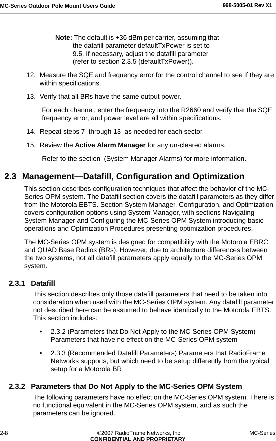 MC-Series Outdoor Pole Mount Users Guide 998-5005-01 Rev X12-8 ©2007 RadioFrame Networks, Inc. MC-SeriesCONFIDENTIAL AND PROPRIETARYNote: The default is +36 dBm per carrier, assuming that the datafill parameter defaultTxPower is set to 9.5. If necessary, adjust the datafill parameter (refer to section 2.3.5 (defaultTxPower)). 12. Measure the SQE and frequency error for the control channel to see if they are within specifications. 13. Verify that all BRs have the same output power. For each channel, enter the frequency into the R2660 and verify that the SQE, frequency error, and power level are all within specifications.14. Repeat steps 7  through 13  as needed for each sector.15. Review the Active Alarm Manager for any un-cleared alarms.Refer to the section  (System Manager Alarms) for more information. 2.3 Management—Datafill, Configuration and OptimizationThis section describes configuration techniques that affect the behavior of the MC-Series OPM system. The Datafill section covers the datafill parameters as they differ from the Motorola EBTS. Section System Manager, Configuration, and Optimization covers configuration options using System Manager, with sections Navigating System Manager and Configuring the MC-Series OPM System introducing basic operations and Optimization Procedures presenting optimization procedures.The MC-Series OPM system is designed for compatibility with the Motorola EBRC and QUAD Base Radios (BRs). However, due to architecture differences between the two systems, not all datafill parameters apply equally to the MC-Series OPM system.2.3.1 DatafillThis section describes only those datafill parameters that need to be taken into consideration when used with the MC-Series OPM system. Any datafill parameter not described here can be assumed to behave identically to the Motorola EBTS. This section includes: • 2.3.2 (Parameters that Do Not Apply to the MC-Series OPM System) Parameters that have no effect on the MC-Series OPM system• 2.3.3 (Recommended Datafill Parameters) Parameters that RadioFrame Networks supports, but which need to be setup differently from the typical setup for a Motorola BR2.3.2 Parameters that Do Not Apply to the MC-Series OPM SystemThe following parameters have no effect on the MC-Series OPM system. There is no functional equivalent in the MC-Series OPM system, and as such the parameters can be ignored.