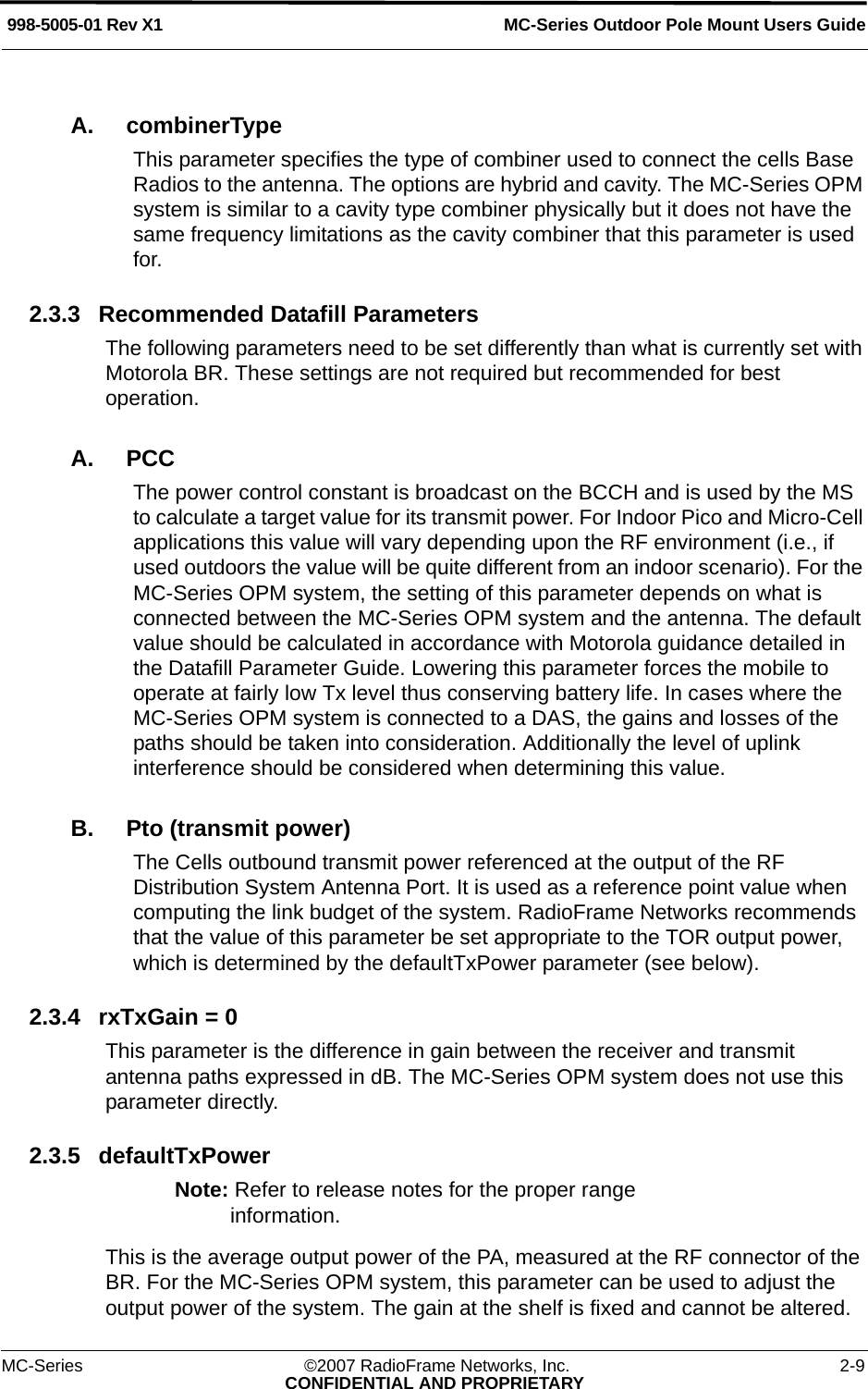 MC-Series Outdoor Pole Mount Users Guide998-5005-01 Rev X1MC-Series ©2007 RadioFrame Networks, Inc. 2-9CONFIDENTIAL AND PROPRIETARYA. combinerTypeThis parameter specifies the type of combiner used to connect the cells Base Radios to the antenna. The options are hybrid and cavity. The MC-Series OPM system is similar to a cavity type combiner physically but it does not have the same frequency limitations as the cavity combiner that this parameter is used for.2.3.3 Recommended Datafill ParametersThe following parameters need to be set differently than what is currently set with Motorola BR. These settings are not required but recommended for best operation.A. PCC The power control constant is broadcast on the BCCH and is used by the MS to calculate a target value for its transmit power. For Indoor Pico and Micro-Cell applications this value will vary depending upon the RF environment (i.e., if used outdoors the value will be quite different from an indoor scenario). For the MC-Series OPM system, the setting of this parameter depends on what is connected between the MC-Series OPM system and the antenna. The default value should be calculated in accordance with Motorola guidance detailed in the Datafill Parameter Guide. Lowering this parameter forces the mobile to operate at fairly low Tx level thus conserving battery life. In cases where the MC-Series OPM system is connected to a DAS, the gains and losses of the paths should be taken into consideration. Additionally the level of uplink interference should be considered when determining this value.B. Pto (transmit power)The Cells outbound transmit power referenced at the output of the RF Distribution System Antenna Port. It is used as a reference point value when computing the link budget of the system. RadioFrame Networks recommends that the value of this parameter be set appropriate to the TOR output power, which is determined by the defaultTxPower parameter (see below).2.3.4 rxTxGain = 0This parameter is the difference in gain between the receiver and transmit antenna paths expressed in dB. The MC-Series OPM system does not use this parameter directly. 2.3.5 defaultTxPowerNote: Refer to release notes for the proper range information.This is the average output power of the PA, measured at the RF connector of the BR. For the MC-Series OPM system, this parameter can be used to adjust the output power of the system. The gain at the shelf is fixed and cannot be altered. 