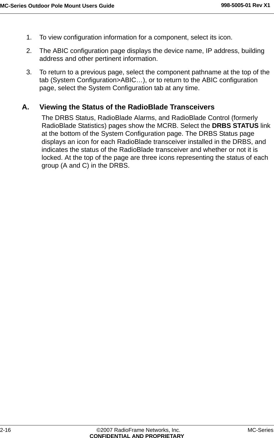 MC-Series Outdoor Pole Mount Users Guide 998-5005-01 Rev X12-16 ©2007 RadioFrame Networks, Inc. MC-SeriesCONFIDENTIAL AND PROPRIETARY1. To view configuration information for a component, select its icon. 2. The ABIC configuration page displays the device name, IP address, building address and other pertinent information. 3. To return to a previous page, select the component pathname at the top of the tab (System Configuration&gt;ABIC…), or to return to the ABIC configuration page, select the System Configuration tab at any time.A. Viewing the Status of the RadioBlade TransceiversThe DRBS Status, RadioBlade Alarms, and RadioBlade Control (formerly RadioBlade Statistics) pages show the MCRB. Select the DRBS STATUS link at the bottom of the System Configuration page. The DRBS Status page displays an icon for each RadioBlade transceiver installed in the DRBS, and indicates the status of the RadioBlade transceiver and whether or not it is locked. At the top of the page are three icons representing the status of each group (A and C) in the DRBS.
