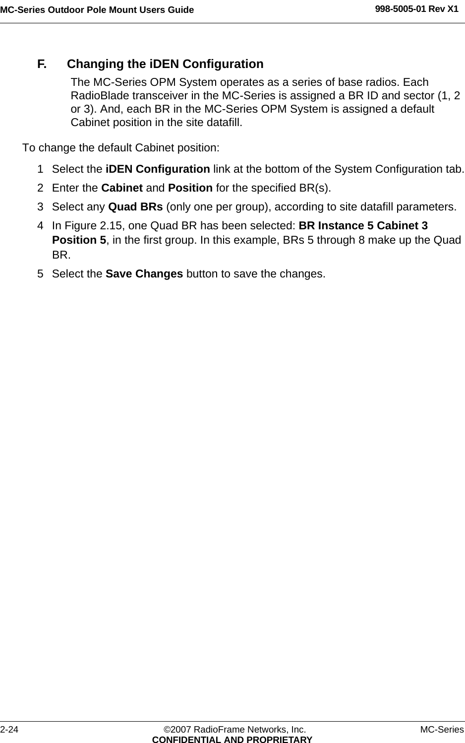 MC-Series Outdoor Pole Mount Users Guide 998-5005-01 Rev X12-24 ©2007 RadioFrame Networks, Inc. MC-SeriesCONFIDENTIAL AND PROPRIETARYF. Changing the iDEN ConfigurationThe MC-Series OPM System operates as a series of base radios. Each RadioBlade transceiver in the MC-Series is assigned a BR ID and sector (1, 2 or 3). And, each BR in the MC-Series OPM System is assigned a default Cabinet position in the site datafill. To change the default Cabinet position:1 Select the iDEN Configuration link at the bottom of the System Configuration tab.2 Enter the Cabinet and Position for the specified BR(s).3 Select any Quad BRs (only one per group), according to site datafill parameters.4 In Figure 2.15, one Quad BR has been selected: BR Instance 5 Cabinet 3 Position 5, in the first group. In this example, BRs 5 through 8 make up the Quad BR. 5 Select the Save Changes button to save the changes.