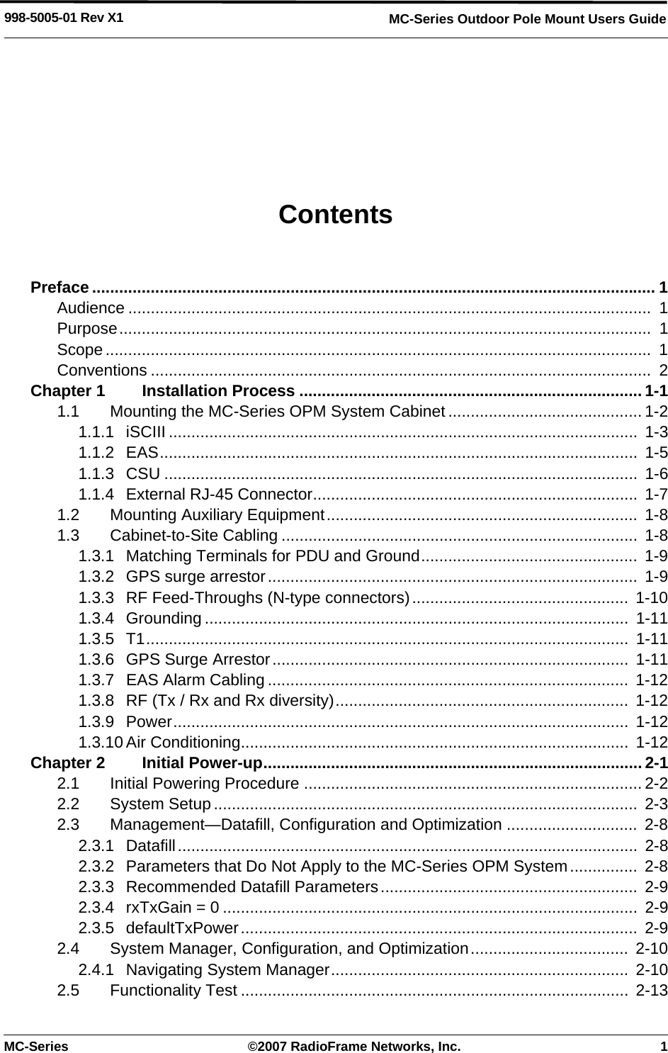 MC-Series ©2007 RadioFrame Networks, Inc. 1MC-Series Outdoor Pole Mount Users Guide998-5005-01 Rev X1ContentsPreface ............................................................................................................................. 1Audience ....................................................................................................................  1Purpose......................................................................................................................  1Scope.........................................................................................................................  1Conventions ...............................................................................................................  2Chapter 1 Installation Process ............................................................................1-11.1 Mounting the MC-Series OPM System Cabinet ...........................................1-21.1.1 iSCIII ........................................................................................................  1-31.1.2 EAS..........................................................................................................  1-51.1.3 CSU .........................................................................................................  1-61.1.4 External RJ-45 Connector........................................................................ 1-71.2 Mounting Auxiliary Equipment.....................................................................  1-81.3 Cabinet-to-Site Cabling ...............................................................................  1-81.3.1 Matching Terminals for PDU and Ground................................................  1-91.3.2 GPS surge arrestor..................................................................................  1-91.3.3 RF Feed-Throughs (N-type connectors)................................................  1-101.3.4 Grounding ..............................................................................................  1-111.3.5 T1...........................................................................................................  1-111.3.6 GPS Surge Arrestor............................................................................... 1-111.3.7 EAS Alarm Cabling ................................................................................  1-121.3.8 RF (Tx / Rx and Rx diversity).................................................................  1-121.3.9 Power.....................................................................................................  1-121.3.10 Air Conditioning......................................................................................  1-12Chapter 2 Initial Power-up.................................................................................... 2-12.1 Initial Powering Procedure ........................................................................... 2-22.2 System Setup ..............................................................................................  2-32.3 Management—Datafill, Configuration and Optimization .............................  2-82.3.1 Datafill......................................................................................................  2-82.3.2 Parameters that Do Not Apply to the MC-Series OPM System...............  2-82.3.3 Recommended Datafill Parameters.........................................................  2-92.3.4 rxTxGain = 0 ............................................................................................  2-92.3.5 defaultTxPower........................................................................................  2-92.4 System Manager, Configuration, and Optimization...................................  2-102.4.1 Navigating System Manager..................................................................  2-102.5 Functionality Test ......................................................................................  2-13