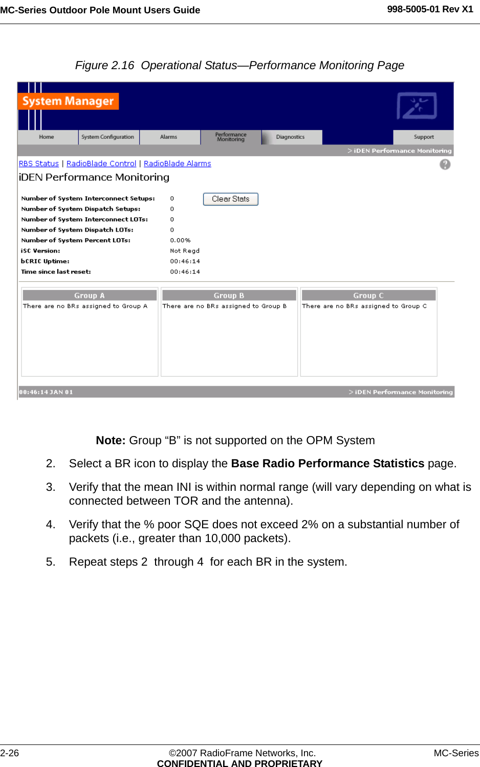 MC-Series Outdoor Pole Mount Users Guide 998-5005-01 Rev X12-26 ©2007 RadioFrame Networks, Inc. MC-SeriesCONFIDENTIAL AND PROPRIETARYFigure 2.16  Operational Status—Performance Monitoring Page Note: Group “B” is not supported on the OPM System2. Select a BR icon to display the Base Radio Performance Statistics page.3. Verify that the mean INI is within normal range (will vary depending on what is connected between TOR and the antenna). 4. Verify that the % poor SQE does not exceed 2% on a substantial number of packets (i.e., greater than 10,000 packets).5. Repeat steps 2  through 4  for each BR in the system.