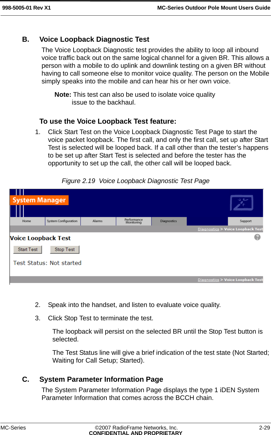 MC-Series Outdoor Pole Mount Users Guide998-5005-01 Rev X1MC-Series ©2007 RadioFrame Networks, Inc. 2-29CONFIDENTIAL AND PROPRIETARYB. Voice Loopback Diagnostic TestThe Voice Loopback Diagnostic test provides the ability to loop all inbound voice traffic back out on the same logical channel for a given BR. This allows a person with a mobile to do uplink and downlink testing on a given BR without having to call someone else to monitor voice quality. The person on the Mobile simply speaks into the mobile and can hear his or her own voice.Note: This test can also be used to isolate voice quality issue to the backhaul.To use the Voice Loopback Test feature:1. Click Start Test on the Voice Loopback Diagnostic Test Page to start the voice packet loopback. The first call, and only the first call, set up after Start Test is selected will be looped back. If a call other than the tester’s happens to be set up after Start Test is selected and before the tester has the opportunity to set up the call, the other call will be looped back.Figure 2.19  Voice Loopback Diagnostic Test Page 2. Speak into the handset, and listen to evaluate voice quality.3. Click Stop Test to terminate the test.The loopback will persist on the selected BR until the Stop Test button is selected. The Test Status line will give a brief indication of the test state (Not Started; Waiting for Call Setup; Started).C. System Parameter Information PageThe System Parameter Information Page displays the type 1 iDEN System Parameter Information that comes across the BCCH chain.