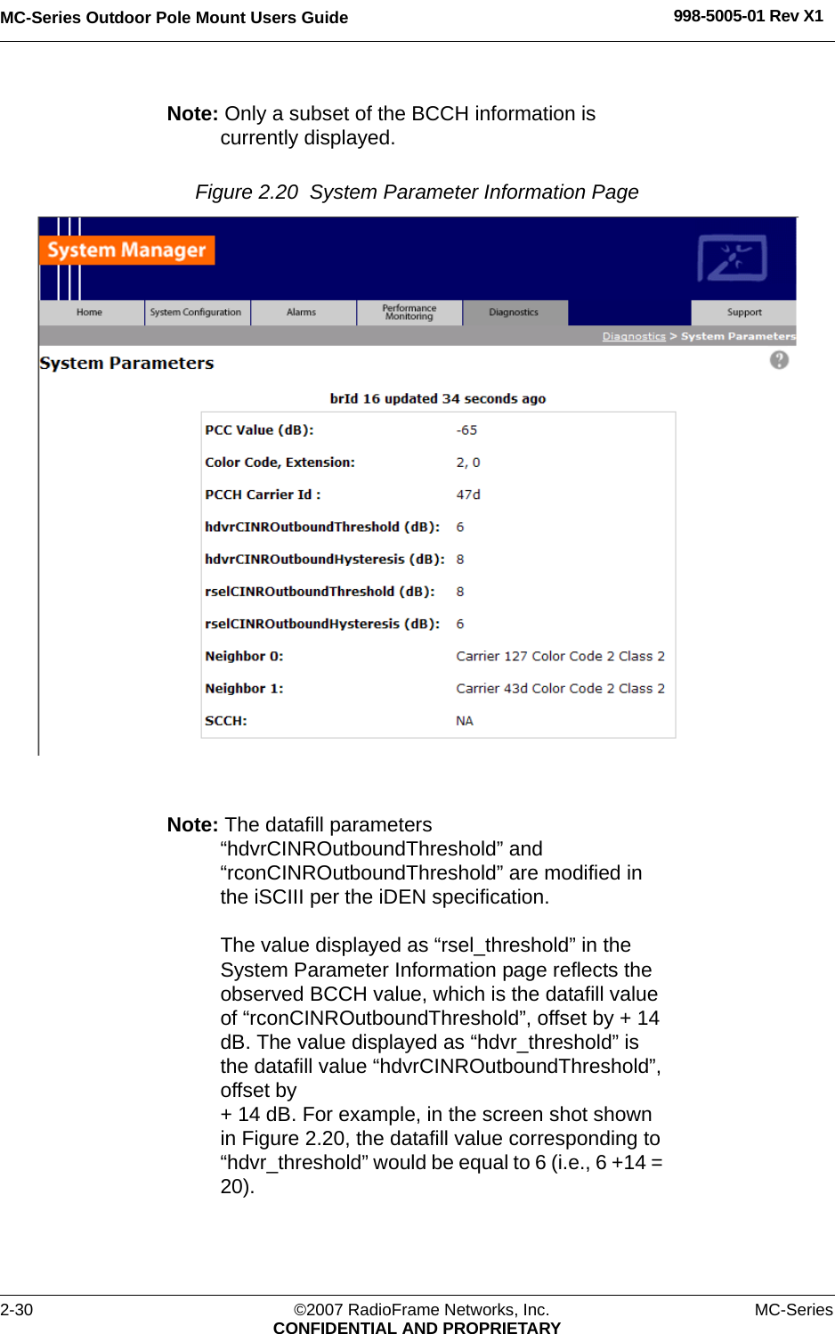 MC-Series Outdoor Pole Mount Users Guide 998-5005-01 Rev X12-30 ©2007 RadioFrame Networks, Inc. MC-SeriesCONFIDENTIAL AND PROPRIETARYNote: Only a subset of the BCCH information is currently displayed. Figure 2.20  System Parameter Information Page Note: The datafill parameters “hdvrCINROutboundThreshold” and “rconCINROutboundThreshold” are modified in the iSCIII per the iDEN specification. The value displayed as “rsel_threshold” in the System Parameter Information page reflects the observed BCCH value, which is the datafill value of “rconCINROutboundThreshold”, offset by + 14 dB. The value displayed as “hdvr_threshold” is the datafill value “hdvrCINROutboundThreshold”, offset by + 14 dB. For example, in the screen shot shown in Figure 2.20, the datafill value corresponding to “hdvr_threshold” would be equal to 6 (i.e., 6 +14 = 20).
