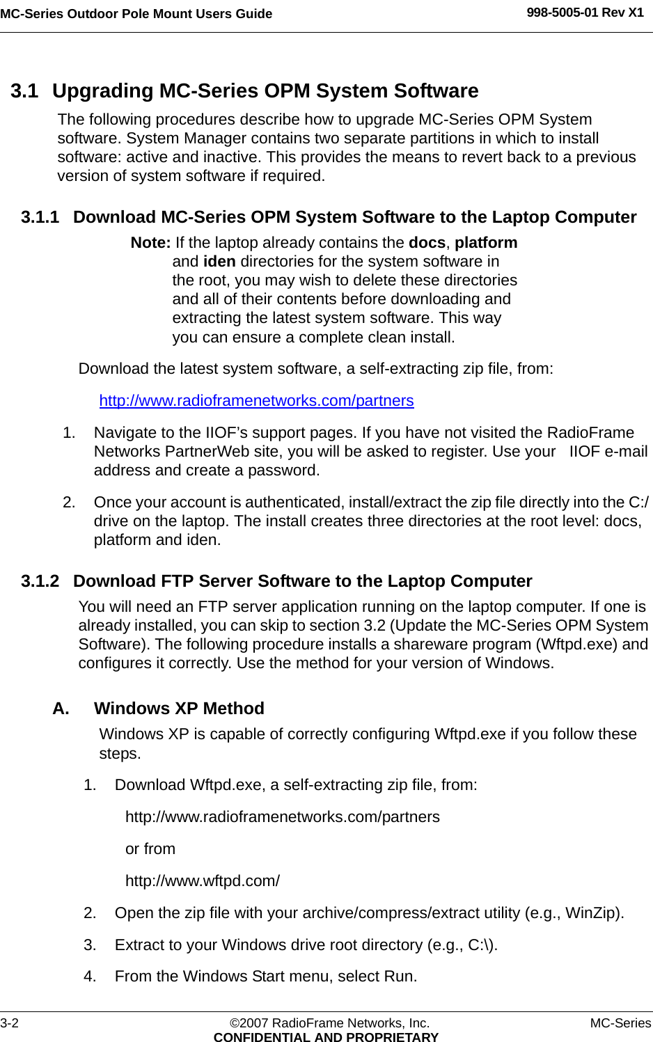 MC-Series Outdoor Pole Mount Users Guide 998-5005-01 Rev X13-2 ©2007 RadioFrame Networks, Inc. MC-SeriesCONFIDENTIAL AND PROPRIETARY3.1 Upgrading MC-Series OPM System SoftwareThe following procedures describe how to upgrade MC-Series OPM System software. System Manager contains two separate partitions in which to install software: active and inactive. This provides the means to revert back to a previous version of system software if required.3.1.1 Download MC-Series OPM System Software to the Laptop ComputerNote: If the laptop already contains the docs, platform and iden directories for the system software in the root, you may wish to delete these directories and all of their contents before downloading and extracting the latest system software. This way you can ensure a complete clean install.Download the latest system software, a self-extracting zip file, from:http://www.radioframenetworks.com/partners 1. Navigate to the IIOF’s support pages. If you have not visited the RadioFrame Networks PartnerWeb site, you will be asked to register. Use your   IIOF e-mail address and create a password.2. Once your account is authenticated, install/extract the zip file directly into the C:/ drive on the laptop. The install creates three directories at the root level: docs, platform and iden. 3.1.2 Download FTP Server Software to the Laptop ComputerYou will need an FTP server application running on the laptop computer. If one is already installed, you can skip to section 3.2 (Update the MC-Series OPM System Software). The following procedure installs a shareware program (Wftpd.exe) and configures it correctly. Use the method for your version of Windows.A. Windows XP MethodWindows XP is capable of correctly configuring Wftpd.exe if you follow these steps.1. Download Wftpd.exe, a self-extracting zip file, from:http://www.radioframenetworks.com/partnersor fromhttp://www.wftpd.com/2. Open the zip file with your archive/compress/extract utility (e.g., WinZip).3. Extract to your Windows drive root directory (e.g., C:\).4. From the Windows Start menu, select Run.