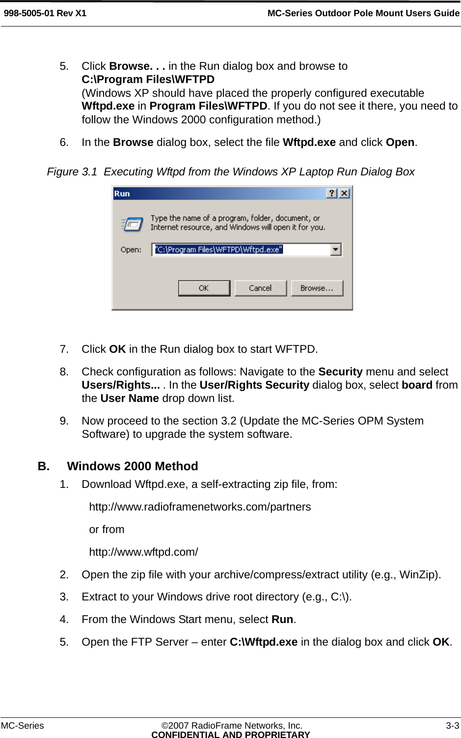 MC-Series Outdoor Pole Mount Users Guide998-5005-01 Rev X1MC-Series ©2007 RadioFrame Networks, Inc. 3-3CONFIDENTIAL AND PROPRIETARY5. Click Browse. . . in the Run dialog box and browse to C:\Program Files\WFTPD(Windows XP should have placed the properly configured executable Wftpd.exe in Program Files\WFTPD. If you do not see it there, you need to follow the Windows 2000 configuration method.)6. In the Browse dialog box, select the file Wftpd.exe and click Open.Figure 3.1  Executing Wftpd from the Windows XP Laptop Run Dialog Box 7. Click OK in the Run dialog box to start WFTPD.8. Check configuration as follows: Navigate to the Security menu and select Users/Rights... . In the User/Rights Security dialog box, select board from the User Name drop down list.9. Now proceed to the section 3.2 (Update the MC-Series OPM System Software) to upgrade the system software.B. Windows 2000 Method1. Download Wftpd.exe, a self-extracting zip file, from:http://www.radioframenetworks.com/partnersor fromhttp://www.wftpd.com/2. Open the zip file with your archive/compress/extract utility (e.g., WinZip).3. Extract to your Windows drive root directory (e.g., C:\).4. From the Windows Start menu, select Run.5. Open the FTP Server – enter C:\Wftpd.exe in the dialog box and click OK.