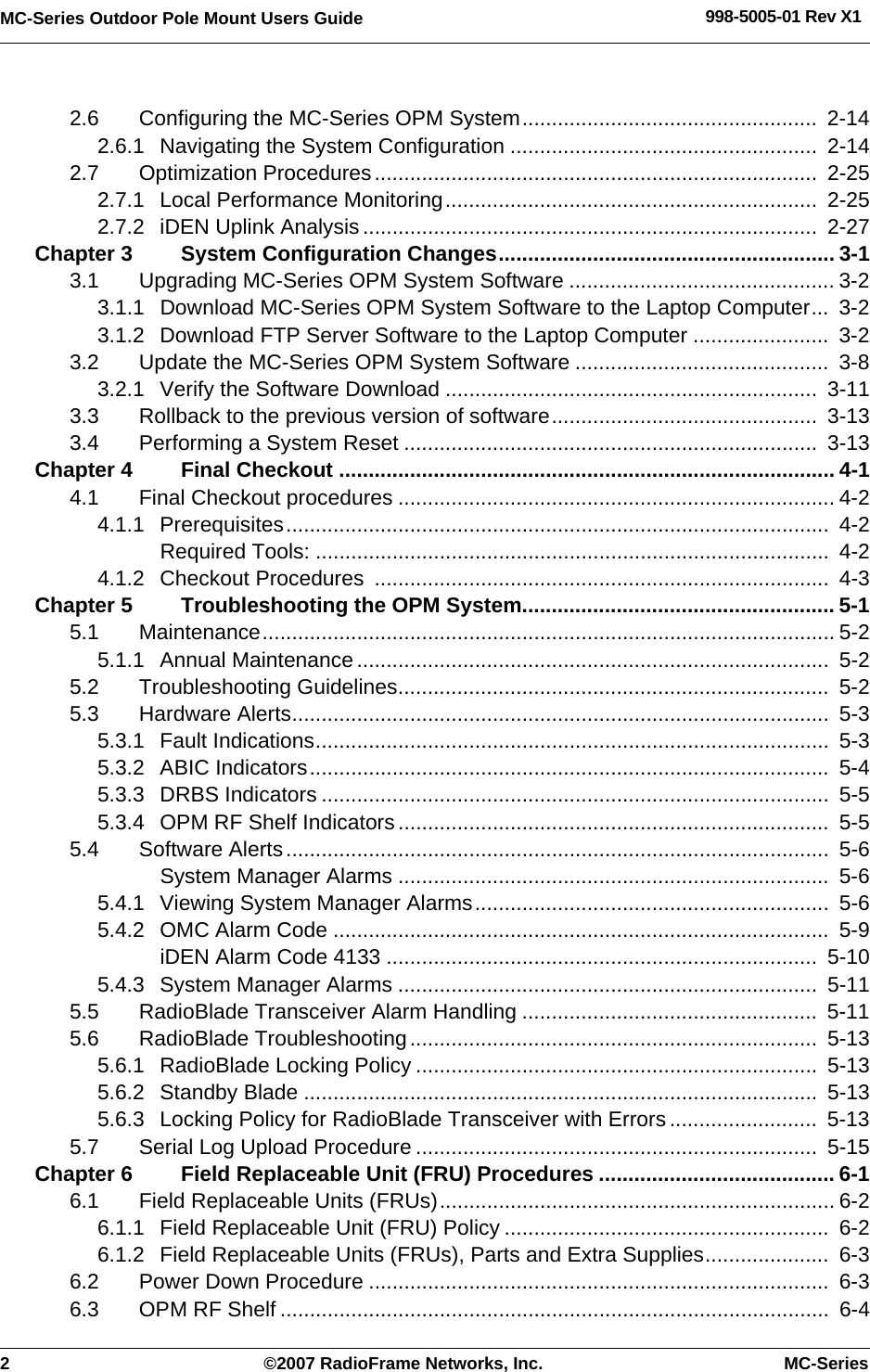 2 ©2007 RadioFrame Networks, Inc. MC-SeriesMC-Series Outdoor Pole Mount Users Guide 998-5005-01 Rev X12.6 Configuring the MC-Series OPM System..................................................  2-142.6.1 Navigating the System Configuration ....................................................  2-142.7 Optimization Procedures...........................................................................  2-252.7.1 Local Performance Monitoring...............................................................  2-252.7.2 iDEN Uplink Analysis.............................................................................  2-27Chapter 3 System Configuration Changes......................................................... 3-13.1 Upgrading MC-Series OPM System Software ............................................. 3-23.1.1 Download MC-Series OPM System Software to the Laptop Computer...  3-23.1.2 Download FTP Server Software to the Laptop Computer .......................  3-23.2 Update the MC-Series OPM System Software ...........................................  3-83.2.1 Verify the Software Download ...............................................................  3-113.3 Rollback to the previous version of software.............................................  3-133.4 Performing a System Reset ......................................................................  3-13Chapter 4 Final Checkout .................................................................................... 4-14.1 Final Checkout procedures .......................................................................... 4-24.1.1 Prerequisites............................................................................................  4-2Required Tools: .......................................................................................  4-24.1.2 Checkout Procedures  .............................................................................  4-3Chapter 5 Troubleshooting the OPM System..................................................... 5-15.1 Maintenance................................................................................................. 5-25.1.1 Annual Maintenance................................................................................  5-25.2 Troubleshooting Guidelines.........................................................................  5-25.3 Hardware Alerts...........................................................................................  5-35.3.1 Fault Indications.......................................................................................  5-35.3.2 ABIC Indicators........................................................................................  5-45.3.3 DRBS Indicators ......................................................................................  5-55.3.4 OPM RF Shelf Indicators.........................................................................  5-55.4 Software Alerts............................................................................................  5-6System Manager Alarms .........................................................................  5-65.4.1 Viewing System Manager Alarms............................................................  5-65.4.2 OMC Alarm Code ....................................................................................  5-9iDEN Alarm Code 4133 .........................................................................  5-105.4.3 System Manager Alarms .......................................................................  5-115.5 RadioBlade Transceiver Alarm Handling ..................................................  5-115.6 RadioBlade Troubleshooting.....................................................................  5-135.6.1 RadioBlade Locking Policy ....................................................................  5-135.6.2 Standby Blade .......................................................................................  5-135.6.3 Locking Policy for RadioBlade Transceiver with Errors .........................  5-135.7 Serial Log Upload Procedure ....................................................................  5-15Chapter 6 Field Replaceable Unit (FRU) Procedures ........................................ 6-16.1 Field Replaceable Units (FRUs)................................................................... 6-26.1.1 Field Replaceable Unit (FRU) Policy .......................................................  6-26.1.2 Field Replaceable Units (FRUs), Parts and Extra Supplies.....................  6-36.2 Power Down Procedure ..............................................................................  6-36.3 OPM RF Shelf .............................................................................................  6-4