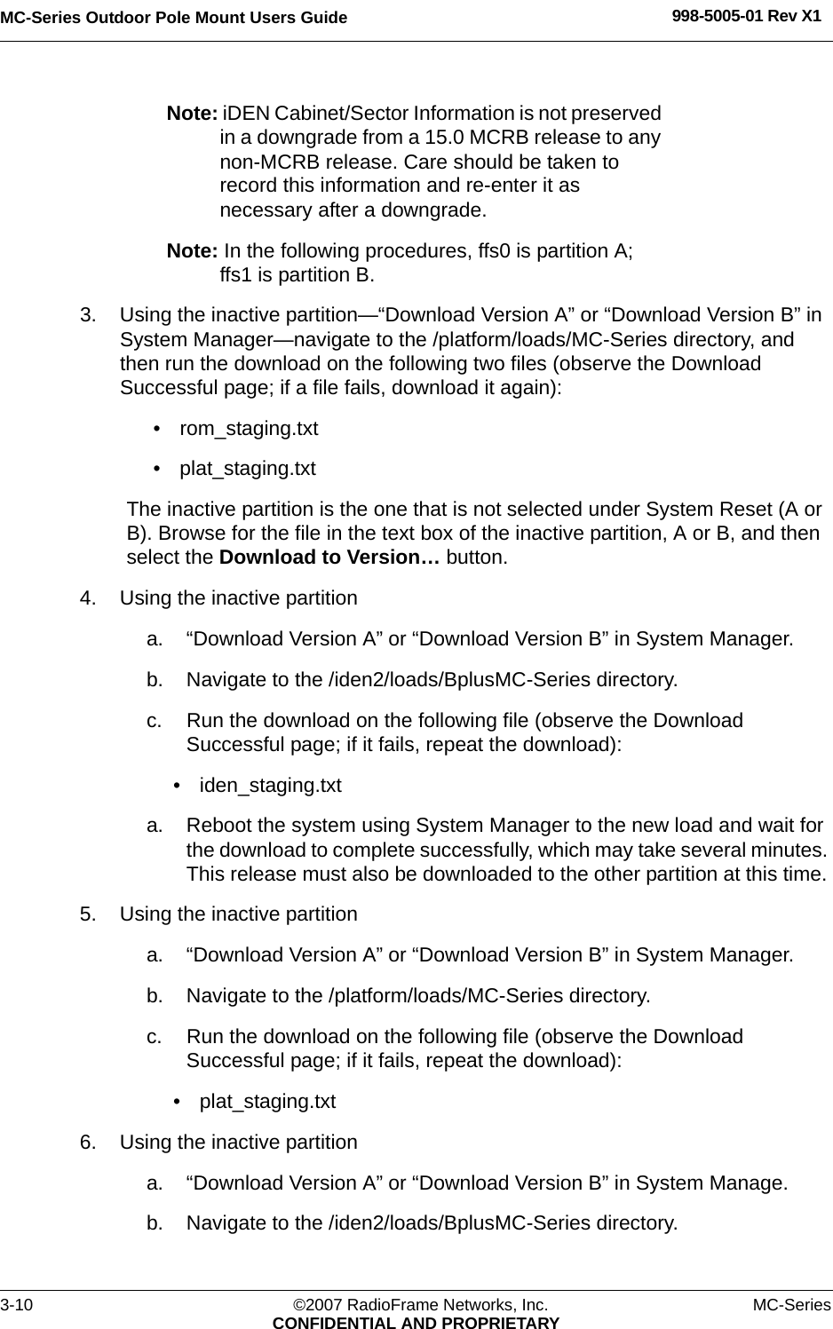 MC-Series Outdoor Pole Mount Users Guide 998-5005-01 Rev X13-10 ©2007 RadioFrame Networks, Inc. MC-SeriesCONFIDENTIAL AND PROPRIETARYNote: iDEN Cabinet/Sector Information is not preserved in a downgrade from a 15.0 MCRB release to any non-MCRB release. Care should be taken to record this information and re-enter it as necessary after a downgrade.Note: In the following procedures, ffs0 is partition A; ffs1 is partition B.3. Using the inactive partition—“Download Version A” or “Download Version B” in System Manager—navigate to the /platform/loads/MC-Series directory, and then run the download on the following two files (observe the Download Successful page; if a file fails, download it again):• rom_staging.txt• plat_staging.txtThe inactive partition is the one that is not selected under System Reset (A or B). Browse for the file in the text box of the inactive partition, A or B, and then select the Download to Version… button. 4. Using the inactive partitiona. “Download Version A” or “Download Version B” in System Manager.b. Navigate to the /iden2/loads/BplusMC-Series directory.c. Run the download on the following file (observe the Download Successful page; if it fails, repeat the download):• iden_staging.txt a. Reboot the system using System Manager to the new load and wait for the download to complete successfully, which may take several minutes. This release must also be downloaded to the other partition at this time. 5. Using the inactive partitiona. “Download Version A” or “Download Version B” in System Manager.b. Navigate to the /platform/loads/MC-Series directory.c. Run the download on the following file (observe the Download Successful page; if it fails, repeat the download):• plat_staging.txt6. Using the inactive partitiona. “Download Version A” or “Download Version B” in System Manage.b. Navigate to the /iden2/loads/BplusMC-Series directory.