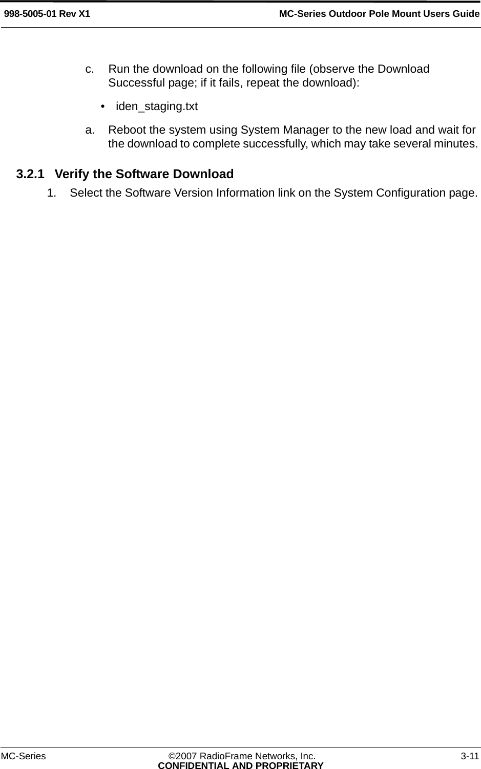 MC-Series Outdoor Pole Mount Users Guide998-5005-01 Rev X1MC-Series ©2007 RadioFrame Networks, Inc. 3-11CONFIDENTIAL AND PROPRIETARYc. Run the download on the following file (observe the Download Successful page; if it fails, repeat the download):• iden_staging.txta. Reboot the system using System Manager to the new load and wait for the download to complete successfully, which may take several minutes. 3.2.1 Verify the Software Download1. Select the Software Version Information link on the System Configuration page. 
