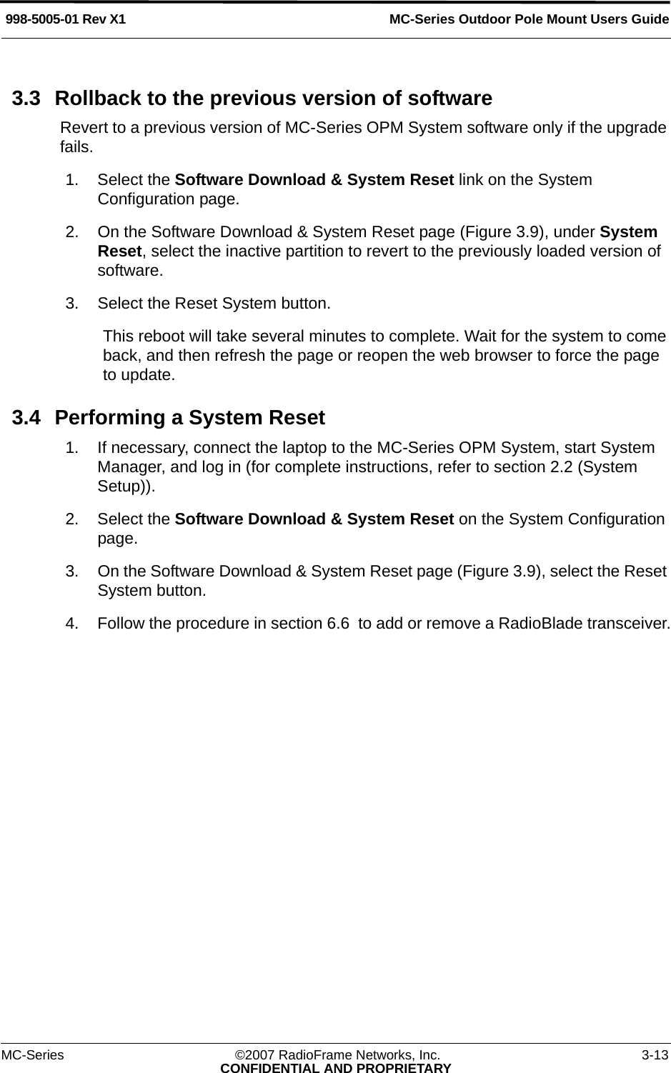 MC-Series Outdoor Pole Mount Users Guide998-5005-01 Rev X1MC-Series ©2007 RadioFrame Networks, Inc. 3-13CONFIDENTIAL AND PROPRIETARY3.3 Rollback to the previous version of softwareRevert to a previous version of MC-Series OPM System software only if the upgrade fails.1. Select the Software Download &amp; System Reset link on the System Configuration page.2. On the Software Download &amp; System Reset page (Figure 3.9), under System Reset, select the inactive partition to revert to the previously loaded version of software. 3. Select the Reset System button.This reboot will take several minutes to complete. Wait for the system to come back, and then refresh the page or reopen the web browser to force the page to update.3.4 Performing a System Reset1. If necessary, connect the laptop to the MC-Series OPM System, start System Manager, and log in (for complete instructions, refer to section 2.2 (System Setup)).2. Select the Software Download &amp; System Reset on the System Configuration page.3. On the Software Download &amp; System Reset page (Figure 3.9), select the Reset System button.4. Follow the procedure in section 6.6  to add or remove a RadioBlade transceiver.