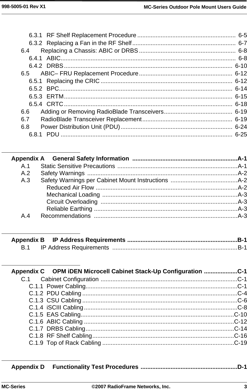 MC-Series ©2007 RadioFrame Networks, Inc. 3MC-Series Outdoor Pole Mount Users Guide998-5005-01 Rev X16.3.1 RF Shelf Replacement Procedure ...........................................................  6-56.3.2 Replacing a Fan in the RF Shelf..............................................................  6-76.4 Replacing a Chassis: ABIC or DRBS .......................................................... 6-86.4.1 ABIC.........................................................................................................  6-86.4.2 DRBS.....................................................................................................  6-106.5 ABIC– FRU Replacement Procedure........................................................ 6-126.5.1 Replacing the CRIC ............................................................................... 6-126.5.2 BPC........................................................................................................  6-146.5.3 ERTM.....................................................................................................  6-156.5.4 CRTC.....................................................................................................  6-186.6 Adding or Removing RadioBlade Transceivers......................................... 6-196.7 RadioBlade Transceiver Replacement......................................................  6-196.8 Power Distribution Unit (PDU)...................................................................  6-246.8.1 PDU .......................................................................................................  6-25Appendix A General Safety Information  ...............................................................A-1A.1 Static Sensitive Precautions ........................................................................A-1A.2 Safety Warnings ..........................................................................................A-2A.3 Safety Warnings per Cabinet Mount Instructions  ........................................A-2Reduced Air Flow .....................................................................................A-2Mechanical Loading .................................................................................A-3Circuit Overloading  ..................................................................................A-3Reliable Earthing ......................................................................................A-3A.4 Recommendations ......................................................................................A-3Appendix B IP Address Requirements ..................................................................B-1B.1 IP Address Requirements  ...........................................................................B-1Appendix C OPM iDEN Microcell Cabinet Stack-Up Configuration ....................C-1C.1 Cabinet Configuration ..................................................................................C-1C.1.1 Power Cabling...........................................................................................C-1C.1.2 PDU Cabling .............................................................................................C-4C.1.3 CSU Cabling .............................................................................................C-6C.1.4 iSCIII Cabling............................................................................................C-8C.1.5 EAS Cabling............................................................................................C-10C.1.6 ABIC Cabling ..........................................................................................C-12C.1.7 DRBS Cabling.........................................................................................C-14C.1.8 RF Shelf Cabling.....................................................................................C-16C.1.9 Top of Rack Cabling ...............................................................................C-19Appendix D Functionality Test Procedures ..........................................................D-1