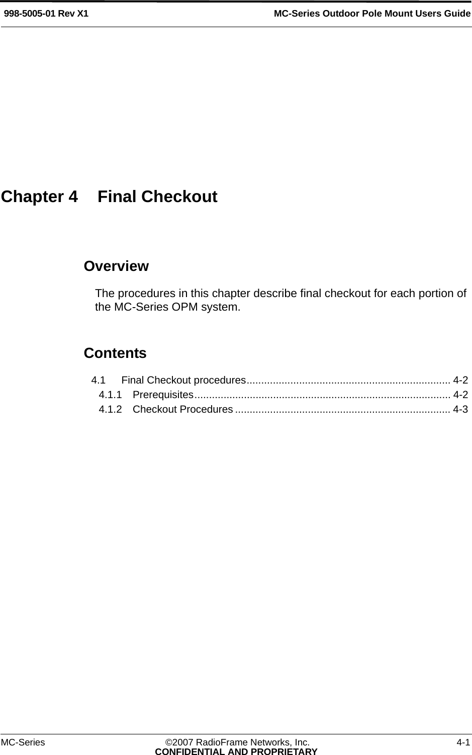MC-Series ©2007 RadioFrame Networks, Inc. 4-1CONFIDENTIAL AND PROPRIETARYMC-Series Outdoor Pole Mount Users Guide998-5005-01 Rev X1OverviewThe procedures in this chapter describe final checkout for each portion of the MC-Series OPM system. Contents4.1 Final Checkout procedures...................................................................... 4-2 4.1.1 Prerequisites........................................................................................ 4-2 4.1.2 Checkout Procedures .......................................................................... 4-3 Chapter 4 Final Checkout
