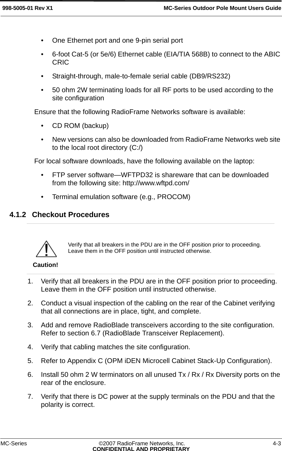 MC-Series Outdoor Pole Mount Users Guide998-5005-01 Rev X1MC-Series ©2007 RadioFrame Networks, Inc. 4-3CONFIDENTIAL AND PROPRIETARY• One Ethernet port and one 9-pin serial port• 6-foot Cat-5 (or 5e/6) Ethernet cable (EIA/TIA 568B) to connect to the ABIC CRIC• Straight-through, male-to-female serial cable (DB9/RS232)• 50 ohm 2W terminating loads for all RF ports to be used according to the site configurationEnsure that the following RadioFrame Networks software is available:• CD ROM (backup) • New versions can also be downloaded from RadioFrame Networks web site to the local root directory (C:/)For local software downloads, have the following available on the laptop:• FTP server software—WFTPD32 is shareware that can be downloaded from the following site: http://www.wftpd.com/• Terminal emulation software (e.g., PROCOM)4.1.2 Checkout Procedures 1. Verify that all breakers in the PDU are in the OFF position prior to proceeding. Leave them in the OFF position until instructed otherwise.2. Conduct a visual inspection of the cabling on the rear of the Cabinet verifying that all connections are in place, tight, and complete.3. Add and remove RadioBlade transceivers according to the site configuration. Refer to section 6.7 (RadioBlade Transceiver Replacement).4. Verify that cabling matches the site configuration.5. Refer to Appendix C (OPM iDEN Microcell Cabinet Stack-Up Configuration). 6. Install 50 ohm 2 W terminators on all unused Tx / Rx / Rx Diversity ports on the rear of the enclosure.7. Verify that there is DC power at the supply terminals on the PDU and that the polarity is correct.Caution!Verify that all breakers in the PDU are in the OFF position prior to proceeding. Leave them in the OFF position until instructed otherwise. 