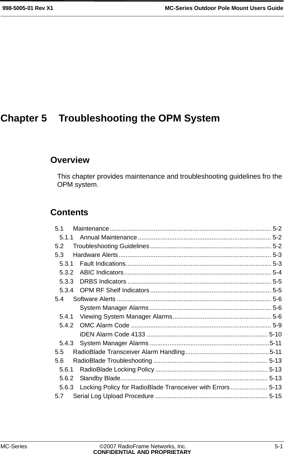 MC-Series ©2007 RadioFrame Networks, Inc. 5-1CONFIDENTIAL AND PROPRIETARYMC-Series Outdoor Pole Mount Users Guide998-5005-01 Rev X1OverviewThis chapter provides maintenance and troubleshooting guidelines fro the OPM system.Contents5.1 Maintenance............................................................................................ 5-2 5.1.1 Annual Maintenance............................................................................ 5-2 5.2 Troubleshooting Guidelines ..................................................................... 5-2 5.3 Hardware Alerts....................................................................................... 5-3 5.3.1 Fault Indications................................................................................... 5-3 5.3.2 ABIC Indicators.................................................................................... 5-4 5.3.3 DRBS Indicators .................................................................................. 5-5 5.3.4 OPM RF Shelf Indicators ..................................................................... 5-5 5.4 Software Alerts ........................................................................................ 5-6 System Manager Alarms ..................................................................... 5-6 5.4.1 Viewing System Manager Alarms........................................................ 5-6 5.4.2 OMC Alarm Code ................................................................................ 5-9 iDEN Alarm Code 4133 ..................................................................... 5-10 5.4.3 System Manager Alarms ....................................................................5-11 5.5 RadioBlade Transceiver Alarm Handling................................................5-11 5.6 RadioBlade Troubleshooting ................................................................. 5-13 5.6.1 RadioBlade Locking Policy ................................................................ 5-13 5.6.2 Standby Blade.................................................................................... 5-13 5.6.3 Locking Policy for RadioBlade Transceiver with Errors ..................... 5-13 5.7 Serial Log Upload Procedure ................................................................ 5-15 Chapter 5 Troubleshooting the OPM System