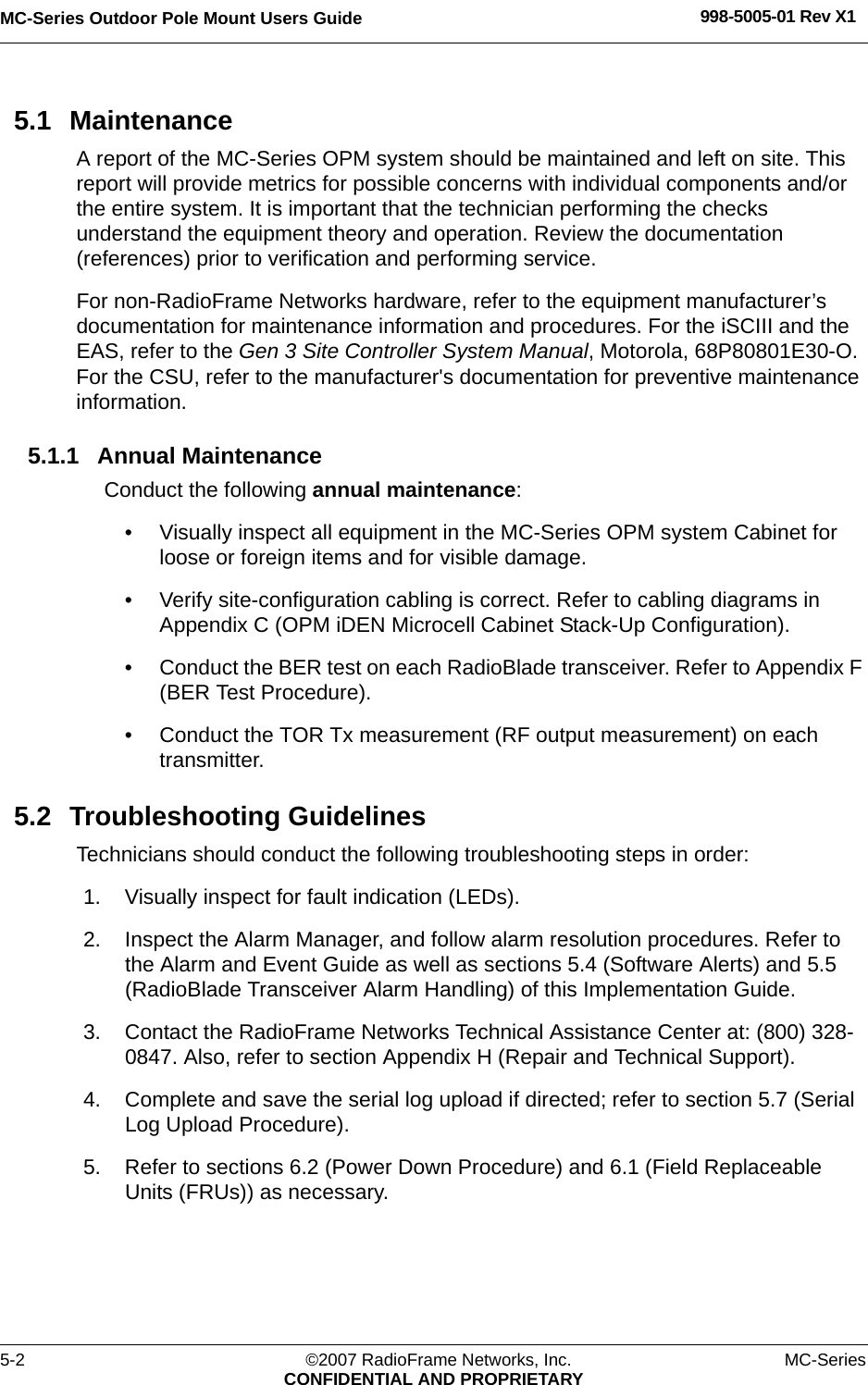 MC-Series Outdoor Pole Mount Users Guide 998-5005-01 Rev X15-2 ©2007 RadioFrame Networks, Inc. MC-SeriesCONFIDENTIAL AND PROPRIETARY5.1 MaintenanceA report of the MC-Series OPM system should be maintained and left on site. This report will provide metrics for possible concerns with individual components and/or the entire system. It is important that the technician performing the checks understand the equipment theory and operation. Review the documentation (references) prior to verification and performing service.For non-RadioFrame Networks hardware, refer to the equipment manufacturer’s documentation for maintenance information and procedures. For the iSCIII and the EAS, refer to the Gen 3 Site Controller System Manual, Motorola, 68P80801E30-O. For the CSU, refer to the manufacturer&apos;s documentation for preventive maintenance information.5.1.1 Annual MaintenanceConduct the following annual maintenance:• Visually inspect all equipment in the MC-Series OPM system Cabinet for loose or foreign items and for visible damage. • Verify site-configuration cabling is correct. Refer to cabling diagrams in Appendix C (OPM iDEN Microcell Cabinet Stack-Up Configuration).• Conduct the BER test on each RadioBlade transceiver. Refer to Appendix F (BER Test Procedure).• Conduct the TOR Tx measurement (RF output measurement) on each transmitter. 5.2 Troubleshooting GuidelinesTechnicians should conduct the following troubleshooting steps in order:1. Visually inspect for fault indication (LEDs). 2. Inspect the Alarm Manager, and follow alarm resolution procedures. Refer to the Alarm and Event Guide as well as sections 5.4 (Software Alerts) and 5.5 (RadioBlade Transceiver Alarm Handling) of this Implementation Guide.3. Contact the RadioFrame Networks Technical Assistance Center at: (800) 328-0847. Also, refer to section Appendix H (Repair and Technical Support).4. Complete and save the serial log upload if directed; refer to section 5.7 (Serial Log Upload Procedure).5. Refer to sections 6.2 (Power Down Procedure) and 6.1 (Field Replaceable Units (FRUs)) as necessary.