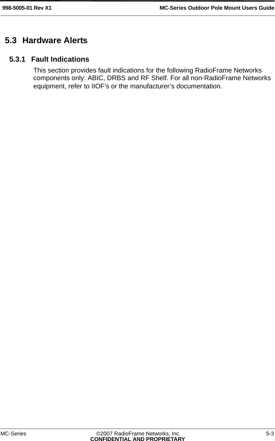MC-Series Outdoor Pole Mount Users Guide998-5005-01 Rev X1MC-Series ©2007 RadioFrame Networks, Inc. 5-3CONFIDENTIAL AND PROPRIETARY5.3 Hardware Alerts5.3.1 Fault IndicationsThis section provides fault indications for the following RadioFrame Networks components only: ABIC, DRBS and RF Shelf. For all non-RadioFrame Networks equipment, refer to IIOF’s or the manufacturer’s documentation.