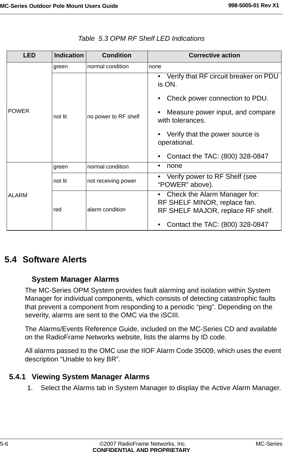 MC-Series Outdoor Pole Mount Users Guide 998-5005-01 Rev X15-6 ©2007 RadioFrame Networks, Inc. MC-SeriesCONFIDENTIAL AND PROPRIETARYTable  5.3 OPM RF Shelf LED Indications 5.4 Software AlertsSystem Manager AlarmsThe MC-Series OPM System provides fault alarming and isolation within System Manager for individual components, which consists of detecting catastrophic faults that prevent a component from responding to a periodic “ping”. Depending on the severity, alarms are sent to the OMC via the iSCIII. The Alarms/Events Reference Guide, included on the MC-Series CD and available on the RadioFrame Networks website, lists the alarms by ID code.All alarms passed to the OMC use the IIOF Alarm Code 35009, which uses the event description “Unable to key BR”. 5.4.1 Viewing System Manager Alarms1. Select the Alarms tab in System Manager to display the Active Alarm Manager. LED Indication Condition Corrective actionPOWERgreen normal condition nonenot lit no power to RF shelf• Verify that RF circuit breaker on PDU is ON.• Check power connection to PDU.• Measure power input, and compare with tolerances.• Verify that the power source is operational.• Contact the TAC: (800) 328-0847ALARMgreen normal condition • nonenot lit not receiving power • Verify power to RF Shelf (see “POWER” above).red alarm condition• Check the Alarm Manager for:RF SHELF MINOR, replace fan.RF SHELF MAJOR, replace RF shelf.• Contact the TAC: (800) 328-0847