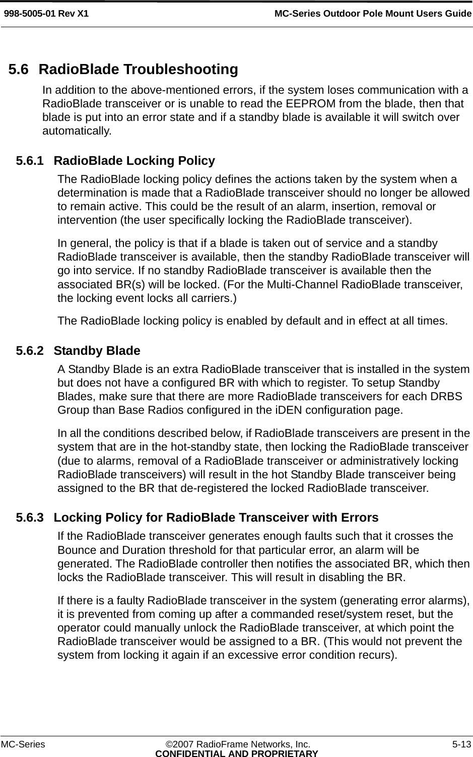 MC-Series Outdoor Pole Mount Users Guide998-5005-01 Rev X1MC-Series ©2007 RadioFrame Networks, Inc. 5-13CONFIDENTIAL AND PROPRIETARY5.6 RadioBlade TroubleshootingIn addition to the above-mentioned errors, if the system loses communication with a RadioBlade transceiver or is unable to read the EEPROM from the blade, then that blade is put into an error state and if a standby blade is available it will switch over automatically.5.6.1 RadioBlade Locking PolicyThe RadioBlade locking policy defines the actions taken by the system when a determination is made that a RadioBlade transceiver should no longer be allowed to remain active. This could be the result of an alarm, insertion, removal or intervention (the user specifically locking the RadioBlade transceiver).In general, the policy is that if a blade is taken out of service and a standby RadioBlade transceiver is available, then the standby RadioBlade transceiver will go into service. If no standby RadioBlade transceiver is available then the associated BR(s) will be locked. (For the Multi-Channel RadioBlade transceiver, the locking event locks all carriers.)The RadioBlade locking policy is enabled by default and in effect at all times. 5.6.2 Standby BladeA Standby Blade is an extra RadioBlade transceiver that is installed in the system but does not have a configured BR with which to register. To setup Standby Blades, make sure that there are more RadioBlade transceivers for each DRBS Group than Base Radios configured in the iDEN configuration page.In all the conditions described below, if RadioBlade transceivers are present in the system that are in the hot-standby state, then locking the RadioBlade transceiver (due to alarms, removal of a RadioBlade transceiver or administratively locking RadioBlade transceivers) will result in the hot Standby Blade transceiver being assigned to the BR that de-registered the locked RadioBlade transceiver.5.6.3 Locking Policy for RadioBlade Transceiver with ErrorsIf the RadioBlade transceiver generates enough faults such that it crosses the Bounce and Duration threshold for that particular error, an alarm will be generated. The RadioBlade controller then notifies the associated BR, which then locks the RadioBlade transceiver. This will result in disabling the BR.If there is a faulty RadioBlade transceiver in the system (generating error alarms), it is prevented from coming up after a commanded reset/system reset, but the operator could manually unlock the RadioBlade transceiver, at which point the RadioBlade transceiver would be assigned to a BR. (This would not prevent the system from locking it again if an excessive error condition recurs).