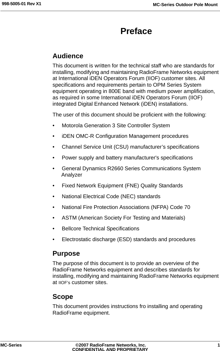 MC-Series Outdoor Pole Mount998-5005-01 Rev X1MC-Series ©2007 RadioFrame Networks, Inc. 1CONFIDENTIAL AND PROPRIETARYPrefaceAudienceThis document is written for the technical staff who are standards for installing, modifying and maintaining RadioFrame Networks equipment at International iDEN Operators Forum (IIOF) customer sites. All specifications and requirements pertain to OPM Series System equipment operating in 800E band with medium power amplification, as required in some International iDEN Operators Forum (IIOF) integrated Digital Enhanced Network (iDEN) installations.The user of this document should be proficient with the following:• Motorola Generation 3 Site Controller System• iDEN OMC-R Configuration Management procedures• Channel Service Unit (CSU) manufacturer’s specifications• Power supply and battery manufacturer&apos;s specifications• General Dynamics R2660 Series Communications System Analyzer• Fixed Network Equipment (FNE) Quality Standards• National Electrical Code (NEC) standards• National Fire Protection Associations (NFPA) Code 70• ASTM (American Society For Testing and Materials)• Bellcore Technical Specifications• Electrostatic discharge (ESD) standards and proceduresPurposeThe purpose of this document is to provide an overview of the RadioFrame Networks equipment and describes standards for installing, modifying and maintaining RadioFrame Networks equipment at IIOF’s customer sites.ScopeThis document provides instructions fro installing and operating RadioFrame equipment. 