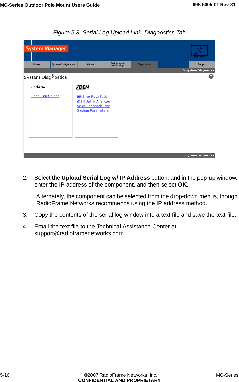 MC-Series Outdoor Pole Mount Users Guide 998-5005-01 Rev X15-16 ©2007 RadioFrame Networks, Inc. MC-SeriesCONFIDENTIAL AND PROPRIETARYFigure 5.3  Serial Log Upload Link, Diagnostics Tab 2. Select the Upload Serial Log w/ IP Address button, and in the pop-up window, enter the IP address of the component, and then select OK. Alternately, the component can be selected from the drop-down menus, though RadioFrame Networks recommends using the IP address method.3. Copy the contents of the serial log window into a text file and save the text file.4. Email the text file to the Technical Assistance Center at: support@radioframenetworks.com