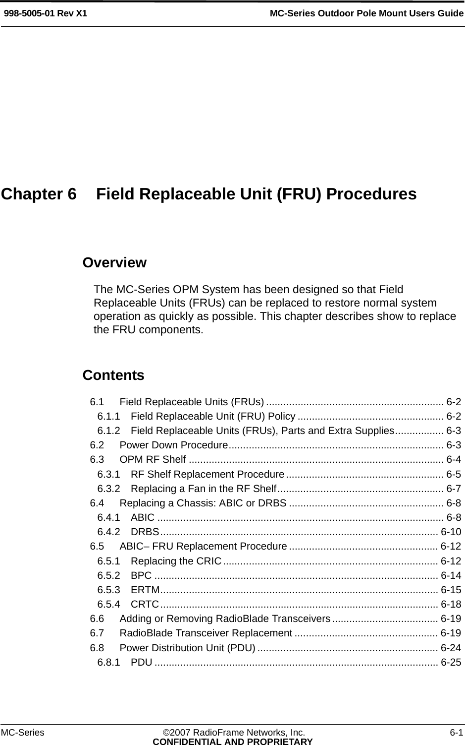 MC-Series ©2007 RadioFrame Networks, Inc. 6-1CONFIDENTIAL AND PROPRIETARYMC-Series Outdoor Pole Mount Users Guide998-5005-01 Rev X1OverviewThe MC-Series OPM System has been designed so that Field Replaceable Units (FRUs) can be replaced to restore normal system operation as quickly as possible. This chapter describes show to replace the FRU components.Contents6.1 Field Replaceable Units (FRUs) .............................................................. 6-2 6.1.1 Field Replaceable Unit (FRU) Policy ................................................... 6-2 6.1.2 Field Replaceable Units (FRUs), Parts and Extra Supplies................. 6-3 6.2 Power Down Procedure........................................................................... 6-3 6.3 OPM RF Shelf ......................................................................................... 6-4 6.3.1 RF Shelf Replacement Procedure....................................................... 6-5 6.3.2 Replacing a Fan in the RF Shelf.......................................................... 6-7 6.4 Replacing a Chassis: ABIC or DRBS ...................................................... 6-8 6.4.1 ABIC .................................................................................................... 6-8 6.4.2 DRBS................................................................................................. 6-10 6.5 ABIC– FRU Replacement Procedure .................................................... 6-12 6.5.1 Replacing the CRIC........................................................................... 6-12 6.5.2 BPC ................................................................................................... 6-14 6.5.3 ERTM................................................................................................. 6-15 6.5.4 CRTC................................................................................................. 6-18 6.6 Adding or Removing RadioBlade Transceivers ..................................... 6-19 6.7 RadioBlade Transceiver Replacement .................................................. 6-19 6.8 Power Distribution Unit (PDU) ............................................................... 6-24 6.8.1 PDU ................................................................................................... 6-25 Chapter 6 Field Replaceable Unit (FRU) Procedures