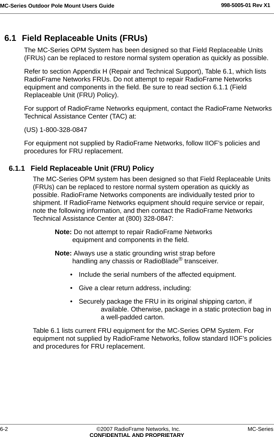 MC-Series Outdoor Pole Mount Users Guide 998-5005-01 Rev X16-2 ©2007 RadioFrame Networks, Inc. MC-SeriesCONFIDENTIAL AND PROPRIETARY6.1 Field Replaceable Units (FRUs)The MC-Series OPM System has been designed so that Field Replaceable Units (FRUs) can be replaced to restore normal system operation as quickly as possible. Refer to section Appendix H (Repair and Technical Support), Table 6.1, which lists RadioFrame Networks FRUs. Do not attempt to repair RadioFrame Networks equipment and components in the field. Be sure to read section 6.1.1 (Field Replaceable Unit (FRU) Policy).For support of RadioFrame Networks equipment, contact the RadioFrame Networks Technical Assistance Center (TAC) at: (US) 1-800-328-0847For equipment not supplied by RadioFrame Networks, follow IIOF’s policies and procedures for FRU replacement. 6.1.1 Field Replaceable Unit (FRU) PolicyThe MC-Series OPM system has been designed so that Field Replaceable Units (FRUs) can be replaced to restore normal system operation as quickly as possible. RadioFrame Networks components are individually tested prior to shipment. If RadioFrame Networks equipment should require service or repair, note the following information, and then contact the RadioFrame Networks Technical Assistance Center at (800) 328-0847:Note: Do not attempt to repair RadioFrame Networks equipment and components in the field.Note: Always use a static grounding wrist strap before handling any chassis or RadioBlade® transceiver.• Include the serial numbers of the affected equipment.• Give a clear return address, including:• Securely package the FRU in its original shipping carton, if available. Otherwise, package in a static protection bag in a well-padded carton.Table 6.1 lists current FRU equipment for the MC-Series OPM System. For equipment not supplied by RadioFrame Networks, follow standard IIOF’s policies and procedures for FRU replacement.