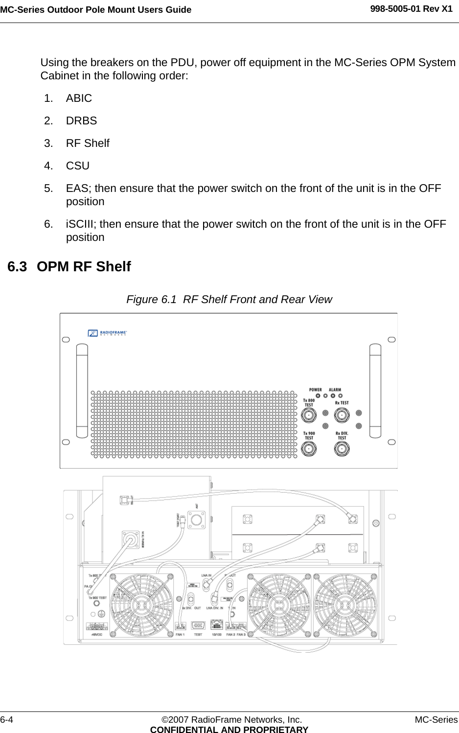 MC-Series Outdoor Pole Mount Users Guide 998-5005-01 Rev X16-4 ©2007 RadioFrame Networks, Inc. MC-SeriesCONFIDENTIAL AND PROPRIETARYUsing the breakers on the PDU, power off equipment in the MC-Series OPM System Cabinet in the following order:1. ABIC2. DRBS3. RF Shelf4. CSU5. EAS; then ensure that the power switch on the front of the unit is in the OFF position6. iSCIII; then ensure that the power switch on the front of the unit is in the OFF position6.3 OPM RF ShelfFigure 6.1  RF Shelf Front and Rear View 