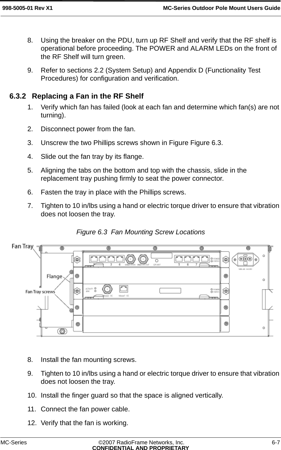 MC-Series Outdoor Pole Mount Users Guide998-5005-01 Rev X1MC-Series ©2007 RadioFrame Networks, Inc. 6-7CONFIDENTIAL AND PROPRIETARY8. Using the breaker on the PDU, turn up RF Shelf and verify that the RF shelf is operational before proceeding. The POWER and ALARM LEDs on the front of the RF Shelf will turn green.9. Refer to sections 2.2 (System Setup) and Appendix D (Functionality Test Procedures) for configuration and verification.6.3.2 Replacing a Fan in the RF Shelf1. Verify which fan has failed (look at each fan and determine which fan(s) are not turning).2. Disconnect power from the fan.3. Unscrew the two Phillips screws shown in Figure Figure 6.3.4. Slide out the fan tray by its flange.5. Aligning the tabs on the bottom and top with the chassis, slide in the replacement tray pushing firmly to seat the power connector.6. Fasten the tray in place with the Phillips screws. 7. Tighten to 10 in/lbs using a hand or electric torque driver to ensure that vibration does not loosen the tray. Figure 6.3  Fan Mounting Screw Locations 8. Install the fan mounting screws.9. Tighten to 10 in/lbs using a hand or electric torque driver to ensure that vibration does not loosen the tray. 10. Install the finger guard so that the space is aligned vertically.11. Connect the fan power cable.12. Verify that the fan is working.