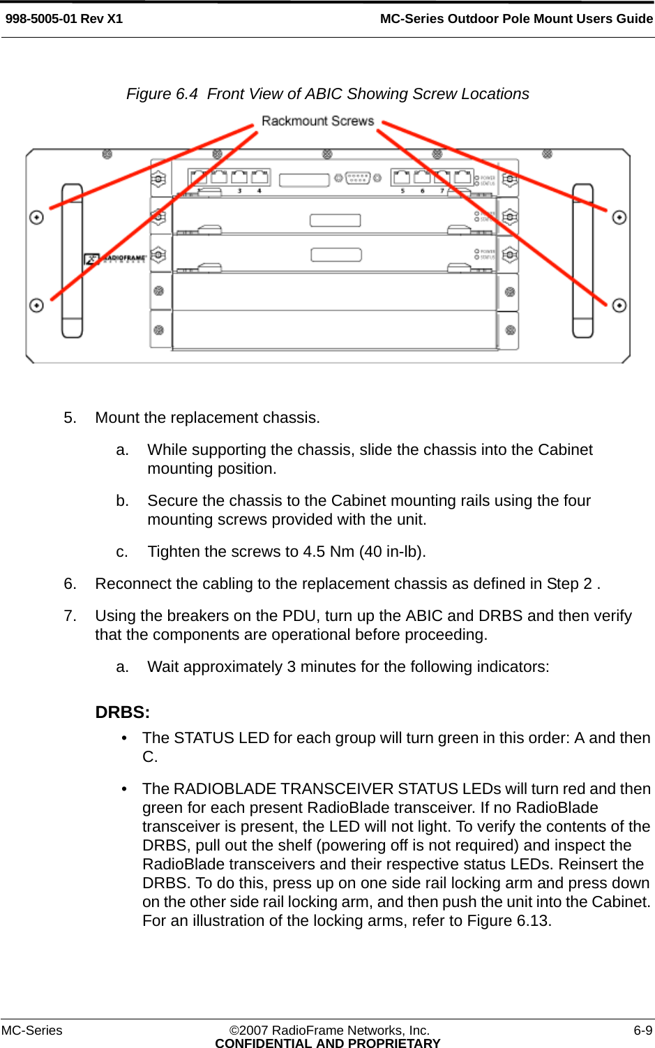 MC-Series Outdoor Pole Mount Users Guide998-5005-01 Rev X1MC-Series ©2007 RadioFrame Networks, Inc. 6-9CONFIDENTIAL AND PROPRIETARYFigure 6.4  Front View of ABIC Showing Screw Locations 5. Mount the replacement chassis. a. While supporting the chassis, slide the chassis into the Cabinet mounting position. b. Secure the chassis to the Cabinet mounting rails using the four mounting screws provided with the unit. c. Tighten the screws to 4.5 Nm (40 in-lb). 6. Reconnect the cabling to the replacement chassis as defined in Step 2 . 7. Using the breakers on the PDU, turn up the ABIC and DRBS and then verify that the components are operational before proceeding.a. Wait approximately 3 minutes for the following indicators:DRBS: • The STATUS LED for each group will turn green in this order: A and then C. • The RADIOBLADE TRANSCEIVER STATUS LEDs will turn red and then green for each present RadioBlade transceiver. If no RadioBlade transceiver is present, the LED will not light. To verify the contents of the DRBS, pull out the shelf (powering off is not required) and inspect the RadioBlade transceivers and their respective status LEDs. Reinsert the DRBS. To do this, press up on one side rail locking arm and press down on the other side rail locking arm, and then push the unit into the Cabinet. For an illustration of the locking arms, refer to Figure 6.13.