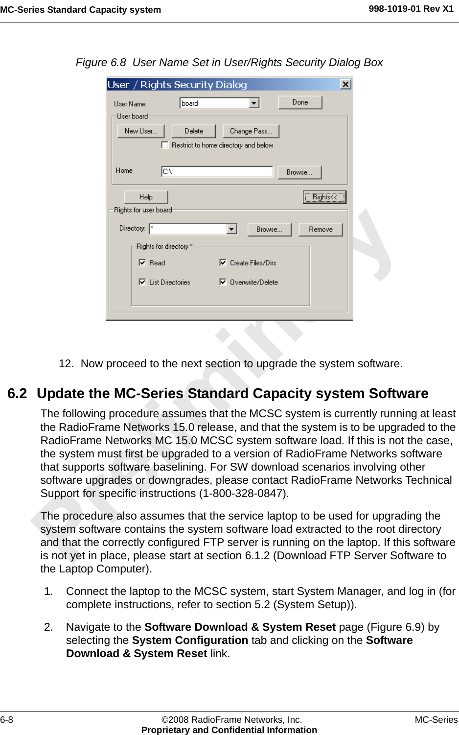 MC-Series Standard Capacity system 998-1019-01 Rev X16-8 ©2008 RadioFrame Networks, Inc. MC-SeriesProprietary and Confidential InformationFigure 6.8  User Name Set in User/Rights Security Dialog Box 12. Now proceed to the next section to upgrade the system software.6.2 Update the MC-Series Standard Capacity system Software The following procedure assumes that the MCSC system is currently running at least the RadioFrame Networks 15.0 release, and that the system is to be upgraded to the RadioFrame Networks MC 15.0 MCSC system software load. If this is not the case, the system must first be upgraded to a version of RadioFrame Networks software that supports software baselining. For SW download scenarios involving other software upgrades or downgrades, please contact RadioFrame Networks Technical Support for specific instructions (1-800-328-0847). The procedure also assumes that the service laptop to be used for upgrading the system software contains the system software load extracted to the root directory and that the correctly configured FTP server is running on the laptop. If this software is not yet in place, please start at section 6.1.2 (Download FTP Server Software to the Laptop Computer).1. Connect the laptop to the MCSC system, start System Manager, and log in (for complete instructions, refer to section 5.2 (System Setup)).2. Navigate to the Software Download &amp; System Reset page (Figure 6.9) by selecting the System Configuration tab and clicking on the Software Download &amp; System Reset link. 