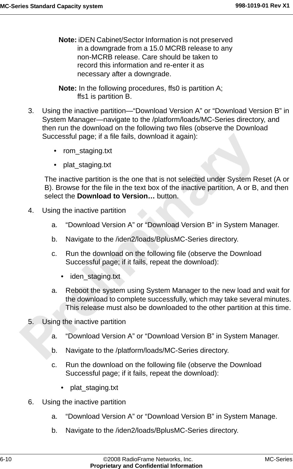 MC-Series Standard Capacity system 998-1019-01 Rev X16-10 ©2008 RadioFrame Networks, Inc. MC-SeriesProprietary and Confidential InformationNote: iDEN Cabinet/Sector Information is not preserved in a downgrade from a 15.0 MCRB release to any non-MCRB release. Care should be taken to record this information and re-enter it as necessary after a downgrade.Note: In the following procedures, ffs0 is partition A; ffs1 is partition B.3. Using the inactive partition—“Download Version A” or “Download Version B” in System Manager—navigate to the /platform/loads/MC-Series directory, and then run the download on the following two files (observe the Download Successful page; if a file fails, download it again):• rom_staging.txt• plat_staging.txtThe inactive partition is the one that is not selected under System Reset (A or B). Browse for the file in the text box of the inactive partition, A or B, and then select the Download to Version… button. 4. Using the inactive partitiona. “Download Version A” or “Download Version B” in System Manager.b. Navigate to the /iden2/loads/BplusMC-Series directory.c. Run the download on the following file (observe the Download Successful page; if it fails, repeat the download):• iden_staging.txt a. Reboot the system using System Manager to the new load and wait for the download to complete successfully, which may take several minutes. This release must also be downloaded to the other partition at this time. 5. Using the inactive partitiona. “Download Version A” or “Download Version B” in System Manager.b. Navigate to the /platform/loads/MC-Series directory.c. Run the download on the following file (observe the Download Successful page; if it fails, repeat the download):• plat_staging.txt6. Using the inactive partitiona. “Download Version A” or “Download Version B” in System Manage.b. Navigate to the /iden2/loads/BplusMC-Series directory.