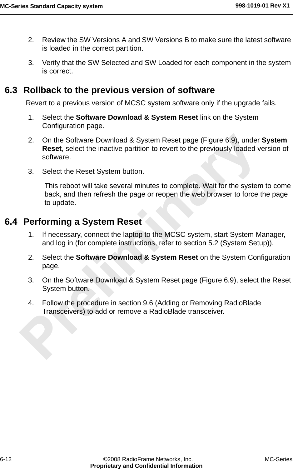 MC-Series Standard Capacity system 998-1019-01 Rev X16-12 ©2008 RadioFrame Networks, Inc. MC-SeriesProprietary and Confidential Information2. Review the SW Versions A and SW Versions B to make sure the latest software is loaded in the correct partition.3. Verify that the SW Selected and SW Loaded for each component in the system is correct.6.3 Rollback to the previous version of softwareRevert to a previous version of MCSC system software only if the upgrade fails.1. Select the Software Download &amp; System Reset link on the System Configuration page.2. On the Software Download &amp; System Reset page (Figure 6.9), under System Reset, select the inactive partition to revert to the previously loaded version of software. 3. Select the Reset System button.This reboot will take several minutes to complete. Wait for the system to come back, and then refresh the page or reopen the web browser to force the page to update.6.4 Performing a System Reset1. If necessary, connect the laptop to the MCSC system, start System Manager, and log in (for complete instructions, refer to section 5.2 (System Setup)).2. Select the Software Download &amp; System Reset on the System Configuration page.3. On the Software Download &amp; System Reset page (Figure 6.9), select the Reset System button.4. Follow the procedure in section 9.6 (Adding or Removing RadioBlade Transceivers) to add or remove a RadioBlade transceiver.