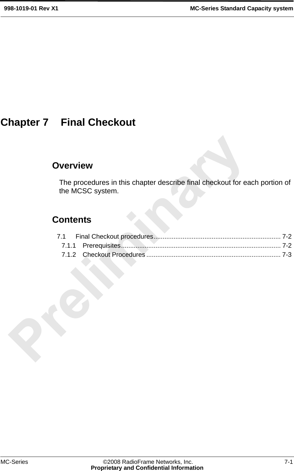 MC-Series ©2008 RadioFrame Networks, Inc. 7-1Proprietary and Confidential InformationMC-Series Standard Capacity system998-1019-01 Rev X1OverviewThe procedures in this chapter describe final checkout for each portion of the MCSC system. Contents7.1 Final Checkout procedures...................................................................... 7-2 7.1.1 Prerequisites........................................................................................ 7-2 7.1.2 Checkout Procedures .......................................................................... 7-3 Chapter 7 Final Checkout
